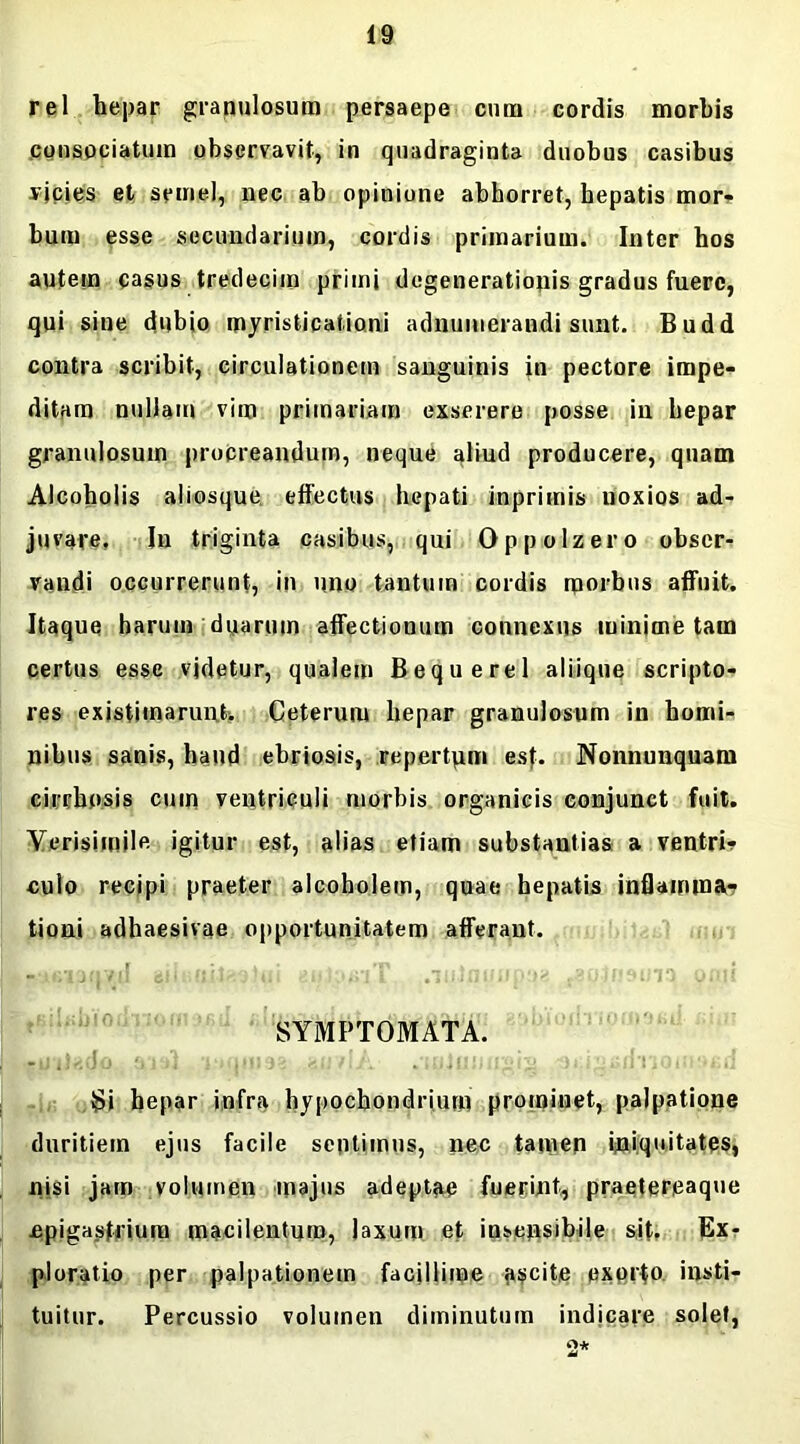 rei hepar granulosum persaepe cum cordis morbis consociatum observavit, in quadraginta duobus casibus vicies et semel, nec ab opinione abhorret, hepatis mor- bum esse secundarium, cordis primarium. Inter hos autem casus tredecim primi degenerationis gradus fuere, qui sine dubio myristicationi adnumerandi sunt. Budd contra scribit, circulationem sanguinis in pectore impe- ditam nullam vim primariam exserere posse in hepar granulosum procreandum, neque aliud producere, quam Alcoholis aliosque effectus hepati inpriinis noxios ad- juvare. In triginta casibus, qui Oppolzero obser- vandi occurrerunt, in uno tantum cordis morbus affuit. Itaque harum duarum affectionum connexus minime tam certus esse videtur, qualem Bequerel aliique scripto- res existimarunt*. Ceterum hepar granulosum in homi- nibus sanis, haud ebriosis, repertum esf. Nonnunquam cirrhosis cum ventriculi morbis organicis conjunct fuit. Verisimile igitur est, alias etiam substantias a ventri? culo recipi praeter alcoholem, quae hepatis inflamma- tioni adhaesivae opportunitatem afferant. SYMPTOMATA. Si hepar infra hypochondrium prominet, palpatione duritiem ejus facile sentimus, nec tamen iniquitates, nisi jam volumen majus adeptae fuerint, praetereaque epigastrium macilentum, laxum et insensibile sit. Ex- ploratio per palpationem facillime ascite exorto insti- tuitur. Percussio volumen diminutum indicare solet, 2*