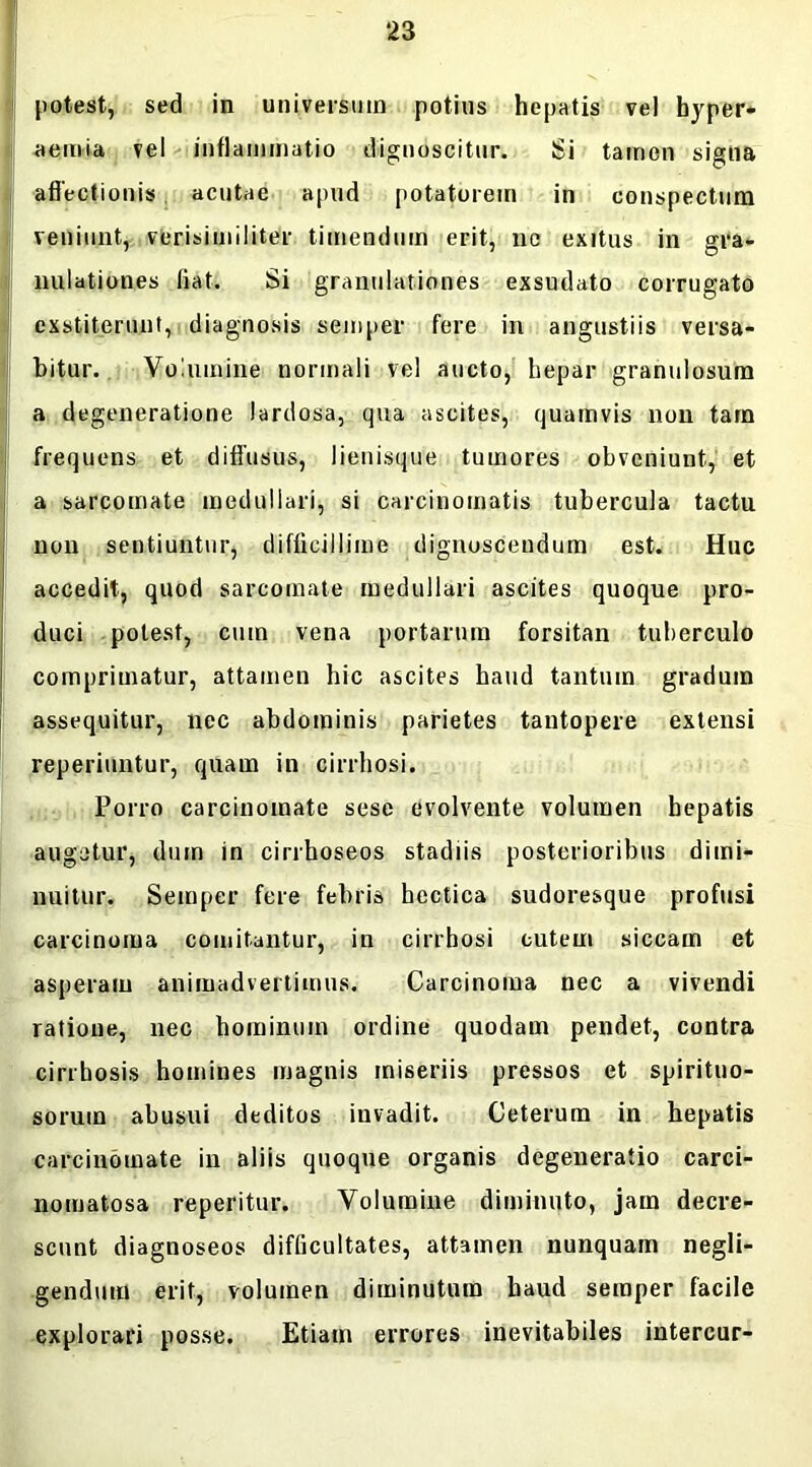potest, sed in universum potius hepatis vel hyper- aemia vel inflammatio dignoscitur. Si tamen signa affectionis acutae apud potatorem in conspectum veniunt, verisimiliter timendum erit, nc exitus in gra- nulationes fiat. Si granulationes exsudato corrugato exstiterunt, diagnosis semper fere in angustiis versa- bitur. Volumine normali vel aucto, hepar granulosum a degeneratione lardosa, qua ascites, quamvis non tara frequens et diffusus, lienisque tumores obveniunt, et a sarcomate medullari, si carcinomatis tubercula tactu non sentiuntur, difficillime dignoscendum est. Huc accedit, quod sarcomate medullari ascites quoque pro- duci potest, cum vena portarum forsitan tuberculo comprimatur, attamen hic ascites haud tantum gradum assequitur, nec abdominis parietes tantopere extensi reperiuntur, quam in cirrhosi. Porro carcinomate sese evolvente volumen hepatis augetur, dum in cirrhoseos stadiis posterioribus dimi- nuitur. Semper fere febris hectica sudoresque profusi carcinoma comitantur, in cirrhosi cutem siccam et asperam animadvertimus. Carcinoma nec a vivendi ratione, nec hominum ordine quodam pendet, contra cirrhosis homines magnis miseriis pressos et spirituo- soruin abusui deditos invadit. Ceterum in hepatis carcinomate in aliis quoque organis degeneratio carci- nomatosa reperitur. Volumine diminuto, jam decre- scunt diagnoseos difficultates, attamen nunquam negli- gendum erit, volumen diminutum haud semper facile explorari posse. Etiam errores inevitabiles intercur-