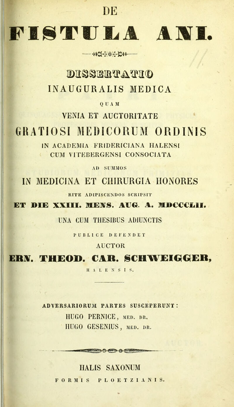 DE FISTUCA AII. INAUGURALIS MEDICA QUAM VENIA ET AUCTORITATE GRATIOSI MEDICORUM ORDINIS IN ACADEMIA FRIDERICIANA HALENSl CUM VITEBERGENSI CONSOCIATA AD SUMMOS IN MEDICINA ET CHIRURGIA HONORES RITE ADIPISCENDOS SCRIPSIT ET DIE XXIII. MEXS. AEG. A. MDCCCEII. UNA CUM THESIBUS ADIUNCTIS PUBLICE DEFENDET AUCTOR ERA. THEOD. CAR. SCHWFIGIGER, II A L E N S I S. ADVERSARIORUM PARTES SUSCEFERUNT : RUGO PERNICE, med. dr. IIUGO GESENIUS, med. dr. IIALIS SAXONUM FORMIS PLOETZIANIS.