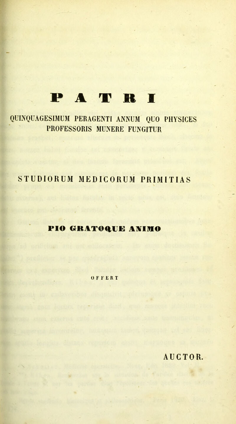 PATRI QUINQUAGESIMUM PERAGENTI ANNUM QUO PHYSICES PROFESSORIS MUNERE FUNGITUR STUDIORUM MEDICORUM PRIMITIAS PIO «U ITIMIIK ANIMO OFFERT AUCTOR.