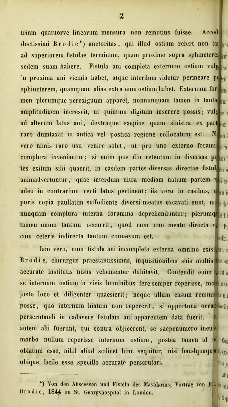 illimi im ii trium quatuorve linearum mensura non remotius fuisse. Acced doctissimi Brodie*) auctoritas, qui illud ostium refert non tai ad superiorem fistulae terminum, quam proxime supra sphincterej sedem suam habere. Fistula ani completa externum ostium vulgj n proxima ani vicinia habet, atque interdum videtur permeare p< sphincterem, quamquam alias extra eum ostium habet. Externum for men plerumque perexiguum apparet, nonnunquam tamen in tanta amplitudinem increscit, ut quintum digitum inserere possis; vul$ ad alterum latus ani, dextraque saepius quam sinistra ex pari raro dumtaxat in antica vel postica regione collocatum est. N |utn f( vero nimis raro usu venire solet, ut pro uno externo forami complura inveniantur; si enim pus diu retentum in diversas p« tes exitum sibi quaerit, in easdem partes diversas directae fislul animadvertuntur, quae interdum ultra mediam natium partem adeo in contrarium recti latus pertinent; iis vero in casibus, i puris copia paullalim suffodiente diversi meatus excavati sunt, nd^ nunquam complura interna foramina deprehenduntur; plerumqlj tamen unum tantum occurrit, quod cum uno meatu directa vj| cum ceteris indirecta tantum connexum est. Iam vero, num fistula ani incompleta externa omnino exisljhr, n Brodie, chirurgus praestantissimus, inquisitionibus suis multis Ibm, oss accurate institutis nisus vehementer dubitavit. Contendit enim Ht n se internum ostium in vivis hominibus fere semper reperisse, molbtt hosce justo loco et diligenter quaesierit; neque ullum casum reminiaimnmjn posse, quo internum hiatum non repererit, si opportuna occam -fecerit i perscrutandi in cadavere fistulam ani apparentem data fuerit, lii autem alii fuerunt, qui contra objicerent, se saepenumero ineue morbo nullum reperisse internum ostium, postea tamen id ni Caus oblatum esse, nihil aliud scilicet hinc sequitur, nisi haudquaqun i, p ubique facile esse specillo accurate perscrutari. iplicsl; *) Von den Abscessen iind Fisteln des Mastdarms; Vorlrag von R i. <■, tJ])J Brodie, 1844 im St. Georgshospital in London.