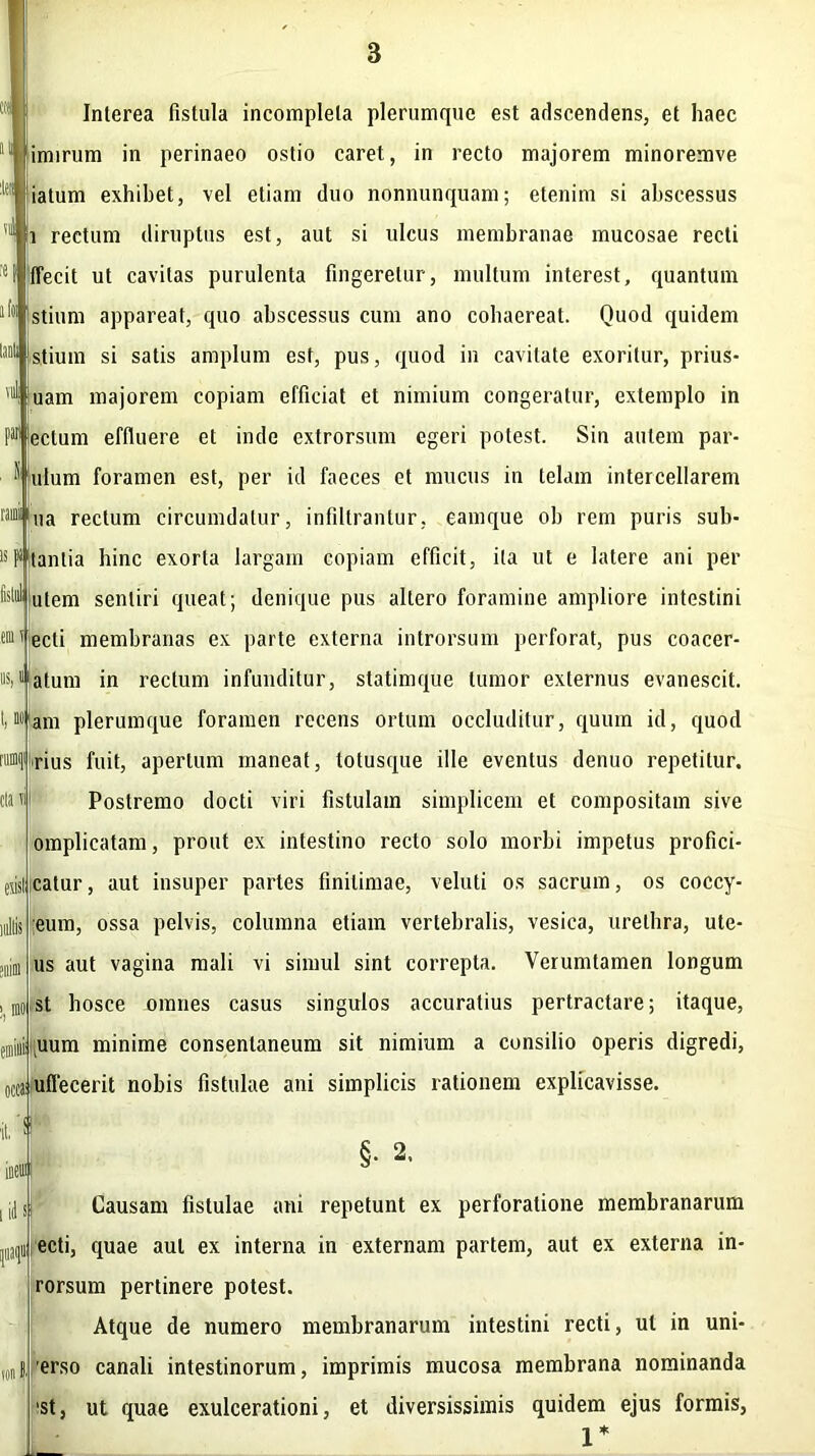 vul Interea fistula incompleta plerumque est adscendens, et haec imirum in perinaeo ostio caret, in recto majorem minoremve iatum exhibet, vel etiam duo nonnunquam; etenim si abscessus i rectum diruptus est, aut si ulcus membranae mucosae recti I ffecit ut cavitas purulenta fingeretur, multum interest, quantum stium appareat, quo abscessus cum ano cohaereat. Quod quidem Ostium si satis amplum est, pus, quod in cavitate exoritur, prius- uam majorem copiam efficiat et nimium congeratur, extemplo in P*fectum effluere et inde extrorsum egeri potest. Sin autem par- ulum foramen est, per id faeces et mucus in telam intercellarem * na rectum circumdatur, infiltrantur, eamque ob rem puris sub- stantia bine exorta largam copiam efficit, ita ut e latere ani per utem sentiri queat; denique pus altero foramine ampliore intestini 1 ecti membranas ex parte externa introrsum perforat, pus coacer- »Sil'atum in rectum infunditur, statimque tumor externus evanescit. Miam plerumque foramen recens ortum occluditur, quum id, quod rius fuit, apertum maneat, totusque ille eventus denuo repetitur. Postremo docti viri fistulam simplicem et compositam sive omplicatam, prout ex intestino recto solo morbi impetus profici- islicatur, aut insuper partes finitimae, veluti os sacrum, os coccy- eum, ossa pelvis, columna etiam vertebralis, vesica, urethra, ute- us aut vagina mali vi simul sint correpta. Verumtamen longum st hosce omnes casus singulos accuratius pertractare; itaque, uum minime consentaneum sit nimium a consilio operis digredi, ttjmflecerit nobis fistulae ani simplicis rationem explicavisse. §. 2. Causam fistulae ani repetunt ex perforatione membranarum ecti, quae aut ex interna in externam partem, aut ex externa in- rorsum pertinere potest. Atque de numero membranarum intestini recti, ut in uni- erso canali intestinorum, imprimis mucosa membrana nominanda 'st, ut quae exulcerationi, et diversissimis quidem ejus formis, 1*