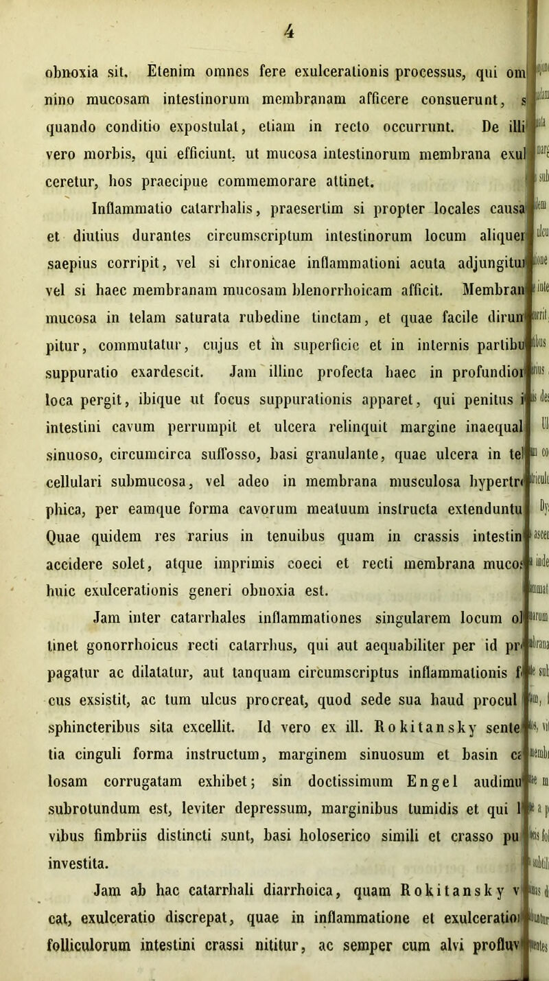 ioue obnoxia sit. Etenim omnes fere exulcerationis processus, qui orn nino mucosam intestinorum membranam afficere consuerunt, s quando conditio expostulat, etiam in recto occurrunt. De illi vero morbis, qui efficiunt, ut mucosa intestinorum membrana exui ceretur, hos praecipue commemorare attinet. Inflammatio calarrhalis, praesertim si propter locales causa et diutius durantes circumscriptum intestinorum locum aliquei saepius corripit, vel si chronicae inflammationi acuta adjungito vel si haec membranam mucosam blenorrhoicam afficit. Membran ‘ate mucosa in telam saturata rubedine tinctam, et quae facile dirun wif pitur, commutatur, cujus et in superficie et in internis parlibu suppuratio exardescit. Jam illinc profecta haec in profundior loca pergit, ibique ut focus suppurationis apparet, qui penitus i li intestini cavum perrumpit et ulcera relinquit margine inaequal sinuoso, circumcirca suffosso, basi granulante, quae ulcera in telP cellulari submucosa, vel adeo in membrana musculosa bypertri 1,1 phica, per eamque forma cavorum meatuum instructa extenduntu Quae quidem res rarius in tenuibus quam in crassis intestin accidere solet, atque imprimis coeci et recti membrana muco; huic exulcerationis generi obnoxia est. Jam inter catarrhales inflammationes singularem locum ol linet gonorrhoicus recti calarrhus, qui aut aequabiliter per id piv pagatur ac dilatatur, aut tanquam circumscriptus inflammationis f cus exsistit, ac tum ulcus procreat, quod sede sua haud procul 1)111 sphincteribus sita excellit. Id vero ex ill. Rokitansky sente 1(1 tia cinguli forma instructum, marginem sinuosum et basin c< losam corrugatam exhibet; sin doctissimum E n g e 1 audimu subrotundum est, leviter depressum, marginibus tumidis et qui 1! * vibus fimbriis distincti sunt, basi holoserico simili et crasso pu investita. Jam ab hac catarrhali diarrhoica, quam Rokitansky v cat, exulceratio discrepat, quae in inflammatione et exulceratio)' folliculorum intestini crassi nititur, ac semper cum alvi profluv' pn ascei n urum