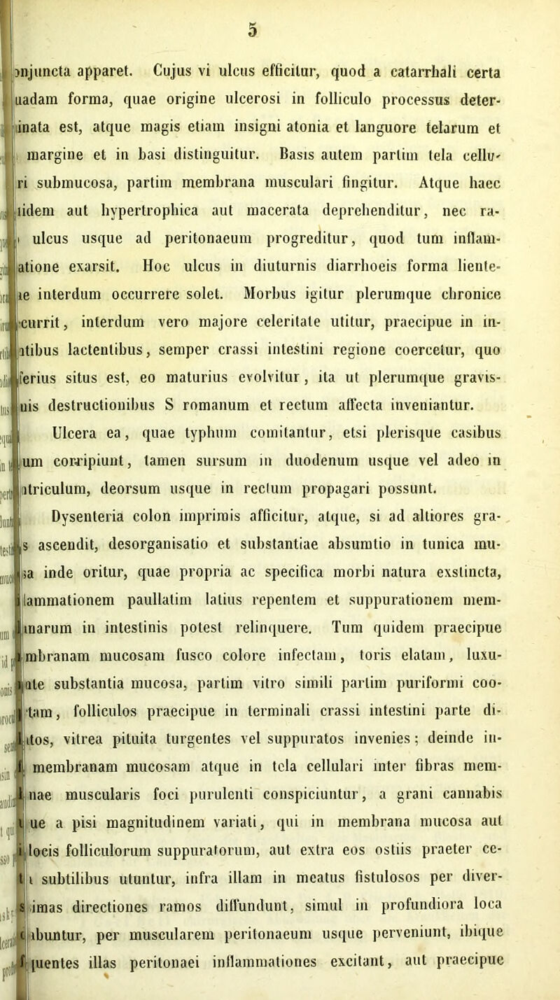 i'l i® m juncta apparet. Cujus vi ulcus efficitur, quod a catarrhali certa uadam forma, quae origine ulcerosi in folliculo processus deter- inata est, atque magis etiam insigni atonia et languore telarum et margine et in basi distinguitur. Basis autem parliui tela cellii' ri submucosa, partiin membrana musculari fingitur. Atque haec lidem aut hypertrophica aut macerata deprehenditur, nec ra* i ulcus usque ad peritonaeum progreditur, quod tum inflam- j atione exarsit. Hoc ulcus in diuturnis diarrhoeis forma lieute- iti ,ie interdum occurrere solet. Morbus igitur plerumque chronice •currit, interdum vero majore celeritate utitur, praecipue in in- itibus lactentibus, semper crassi intestini regione coercetur, quo ferius situs est, eo maturius evolvitur, ita ut plerumque gravis- uis destructionibus S romanum et rectum allecta inveniantur. Ulcera ea, quae typhum comitantur, etsi plerisque casibus nl um corripiunt, tamen sursum in duodenum usque vel adeo in ltriculum, deorsum usque in rectum propagari possunt. Dysenteria colon imprimis afficitur, atque, si ad alliores gra- s ascendit, desorganisatio et substantiae absumlio in tunica mu- sa inde oritur, quae propria ac specifica morbi natura exstincta, iammationem paullalim latius repentem et suppurationem mem- marum in intestinis potest relinquere. Tum quidem praecipue mbranam mucosam fusco colore infectam, toris elatam, luxu- ate substantia mucosa, partim vitro simili parlim puriformi coo- [|)(J!'tam, folliculos praecipue in terminali crassi intestini parte di- itos, vitrea pituita turgentes vel suppuratos invenies ; deinde in- di membranam mucosam atque in tela cellulari inter fibras mem- JLnae muscularis foci purulenti conspiciuntur, a grani cannabis i ue a pisi magnitudinem variati, qui in membrana mucosa aut i* oau n ii| locis folliculorum suppuratorum, aut extra eos ostiis praeter ce- ti subtilibus utuntur, infra illam in meatus fistulosos per diver- s imas directiones ramos diffundunt, simul in profundiora loca EI ibuntur, per muscularem peritonaeum usque perveniunt, ibique f [uentes illas peritonaei inflammationes excitant, aut praecipue lil Ictrifl! 1