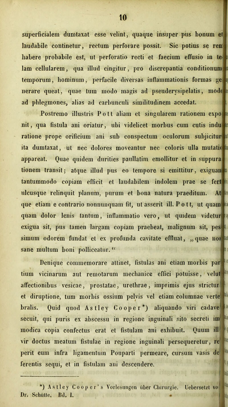 superficialem dumtaxat esse velint, quaque insuper pus bonum et laudabile continetur, rectum perforare possit. Sic potius se ren: habere probabile est, ut perforatio recti et faecium effusio in te lam cellularem, qua illud cingitur, pro discrepantia conditionum temporum, hominum, perfacile diversas inflammationis formas ge nerare queat, quae tum modo magis ad pseuderysipelalis, mod( ad phlegmones, alias ad carbunculi similitudinem accedat. Postremo illustris Pott aliam et singularem rationem expo nit, qua fistula ani oriatur, ubi videlicet morbus cum cutis indu ratione prope orificium ani sub conspectum oculorum subjicitur ita dumtaxat, ut nec dolores moveantur nec coloris ulla mutatii appareat. Quae quidem durities paullatim emollitur et in suppura tionem transit; atque illud pus eo tempore si emittitur, exiguan tantummodo copiam efficit et laudabilem indolem prae se fertj ulcusque relinquit planum, purum et bona natura praeditum. At que etiam e contrario nonnunquam fit, ut asserit ill. Pott, ut quaml quam dolor lenis tantum, inflammatio vero, ut quidem videtur exigua sit, pus tainen largam copiam praebeat, malignum sit, pes* simum odorem fundat et ex profunda cavitate effluat, „quae noii sane multum boni polliceatur. “ « Denique commemorare attinet, fistulas ani etiam morbis par tium vicinarum aut remotarum mechanice effici potuisse, velul affectionibus vesicae, prostatae, urethrae, imprimis ejus strietur ' et diruptione, tum morbis ossium pelvis vel etiam columnae verte bralis. Quid quod Astley Coo per*) aliquando viri cadave secuit, qui puris ex abscessu in regione inguinali silo secreti im modica copia confectus erat et fistulam ani exhibuit. Quum ill vir doctus meatum fistulae in regione inguinali persequeretur, re perit eum infra ligamentum Pouparli permeare, cursum vasis de ferentis sequi, et in fistulam ani descendere. j *) Astley Cooper’s Vorlesungen uber Cliirurgle. Uebcrsetzt vo Dr. Schixtte. Bd. 1. •