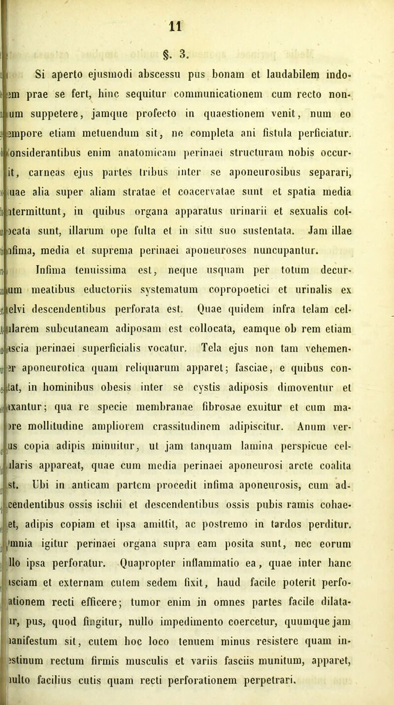§. 3. Si aperto ejusmodi abscessu pus bonam et laudabilem indo- jm prae se fert, hinc sequitur communicationem cum recto non- um suppetere, jamque profecto in quaestionem venit, num eo jmpore etiam metuendum sit, ne completa ani fistula perficiatur, onsiderantibus enim anatomicam perinaei structuram nobis occur- it, carneas ejus partes Iribus inter se aponeurosibus separari, uae alia super aliam stratae et coacervatae sunt et spatia media itermittunt, in quibus organa apparatus urinarii et sexualis col- rcata sunt, illarum ope fulta et in situ suo sustentata. Jam illae It jafima, media et suprema perinaei aponeuroses nuncupantur. Infima tenuissima est, neque usquam per totum decur- um meatibus eductoriis systematum copropoetici et urinalis ex itielvi descendentibus perforata est. Quae quidem infra telam cel- ti alarem subcutaneam adiposam est collocata, eamque ob rem etiam inscia perinaei superficialis vocatur. Tela ejus non tam vehemen- ir aponeurotica quam reliquarum apparet; fasciae, e quibus con- Lat, in hominibus obesis inter se cystis adiposis dimoventur et ixantur; qua re specie membranae fibrosae exuitur et cum ma- >re mollitudine ampliorem crassitudinem adipiscitur. Anum ver- as copia adipis minuitur, ut jam tanquam lamina perspicue cel- llaris appareat, quae cum media perinaei aponeurosi arcte coalita st. Ubi in anticam partem procedit infima aponeurosis, cum ad- cendenlibus ossis isebii et descendentibus ossis pubis ramis cohae- et, adipis copiam et ipsa amittit, ac postremo in tardos perditur, 'mnia igitur perinaei organa supra eam posita sunt, nec eorum lio ipsa perforatur. Quapropter inflammatio ea, quae inter hanc isciam et externam cutem sedem fixit, haud facile poterit perfo- ationem recti efficere; tumor enim in omnes partes facile dilata- ir, pus, quod fingitur, nullo impedimento coercetur, quumquejam lanifestum sil, culem hoc loco tenuem minus resistere quam in- istinum rectum firmis musculis et variis fasciis munitum, apparet, tuito facilius cutis quam recti perforationem perpetrari.