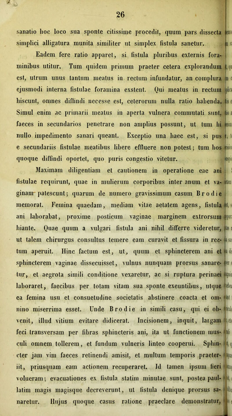 sanatio hoc loco sua sponte citissime procedit, quum pars dissecta c® 11 si Iis e io i SSIUl i nspic simplici alligatura munita similiter ut simplex fistula sanetur. Eadem fere ratio apparet, si fistula pluribus externis fora- minibus utitur. Tum quidem primum praeter celera explorandum est, utrum unus tantum meatus in rectum infundatur, an complura m c ejusmodi interna fistulae foramina exstent. Qui meatus in rectum hiscunt, omnes diffindi nccesse est, ceterorum nulla ratio habenda. Simul enim ac primarii meatus in aperta vulnera commutati sunt, faeces in secundarios penetrare non amplius possunt, ut luin hi nullo impedimento sanari queant. Exceptio una haec est, si pus e secundariis fistulae meatibus libere effluere non potest; tum bos ijeisioi quoque diffindi oportet, quo puris congestio vitetur. Maximam diligentiam et cautionem in operatione eae ani fistulae requirunt, quae in mulierum corporibus inter anum et va- jtlam ginam patescunt; quarum de numero gravissimum casum Brodie memorat. Femina quaedam, mediam vitae aetatem agens, fistula |«l,s ani laborabat, proxime posticum vaginae marginem extrorsuni hiante. Quae quum a vulgari fistula ani nihil differre videretur, ut talem chirurgus consultus temere eam curavit et fissura inree-usai tum aperuit. Hinc factum est, ut, quum et sphincterem ani et lilii sphincterem vaginae dissecuisset, vulnus nunquam prorsus sanare- ftrs lur, et aegrota simili conditione vexaretur, ac si ruptura perinaei laboraret, faecibus per totam vitam sua sponte exeuntibus, utque ea femina usu et consuetudine societatis abstinere coacta et om- #esl nino miserrima esset. Unde Brodie in simili casu, qui ei ob- «i venit, illud vilium evitare didicerat. Incisionem, inquit, largam feci transversam per fibras sphincteris ani, ita ut functionem mus- Muli culi omnem tollerem, et fundum vulneris linteo cooperui. Sphin- cler jam vim faeces retinendi amisit, et multum temporis praeter- | ifi iit, priusquam eam actionem recuperaret. Id tamen ipsum lieri ji® volueram; evacuationes ex fistula stalim minutae sunt, postea pani- 1 latim magis magisque decreverunt, ut fistula denique prorsus sa- % naretur. Hujus quoque casus ratione praeclare demonstratur