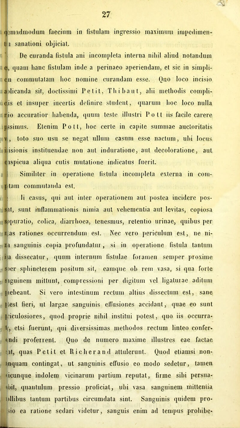 jmadmodum faecium ia fistulam ingressio maximum impedimen- ii sanationi objiciat. De curanda fistula ani incompleta interna niliil aliud notandum quam hanc fistulam inde a perinaeo aperiendam, et sic in simpli- co commutatam boc nomine curandam esse. Quo loco incisio a dicanda sit, doctissimi Petit, Thibaut, alii methodis compli- ulicis et insuper incertis definire student, quarum hoc loco nulla io accuratior habenda, quum teste illustri Polt iis facile carere pssnnus. Etenim Poti, hoc certe in capite summae auctoritatis toto suo usu se negat ullum casum esse naetum, ubi locus I i isionis instituendae non aut induratione, aut decoloratione, aut ispicua aliqua cutis mutatione indicatus fuerit. Similiter in operatione fistula incompleta externa in com- tam commutanda est. | Ii casus, qui aut inter operationem aut postea incidere pos- sit, sunt inflammationis nimia aut vehementia aut levitas, copiosa qmratio, colica, diarrhoea, tenesmus, retentio urinae, quibus per as rationes occurrendum est. Nec vero periculum est, ne ni- i sanguinis copia profundatur , si in operatione fistula tantum ia dissecatur, quum internum fistulae foramen semper proxime )er sphincterem positum sil, eamque oh rem vasa, si qua forte iguinem mittunt, compressioni per digitum vel ligaturae aditum Hebeant. Si vero intestinum rectum altius dissectum est, sane pest fieri, ut largae sanguinis effusiones accidant, quae eo sunt piculosiores, quod proprie nihil institui potest, quo iis occurra- , etsi fuerunt, qui diversissimas methodos rectum linteo confer- ndi proferrent. Quo de numero maxime illustres eae factae at, quas Petit et Richerand attulerunt. Quod etiamsi non- rnquam contingat, ut sanguinis effusio eo modo sedetur, tamen ucunque indolem vicinarum partium reputat, firme sibi persua- • bit, quantulum pressio proficiat, ubi vasa sanguinem mittentia dlibus tantum partibus circumdata sint. Sanguinis quidem pro- no ea ratione sedari videtur, sanguis enim ad tempus prohibe-
