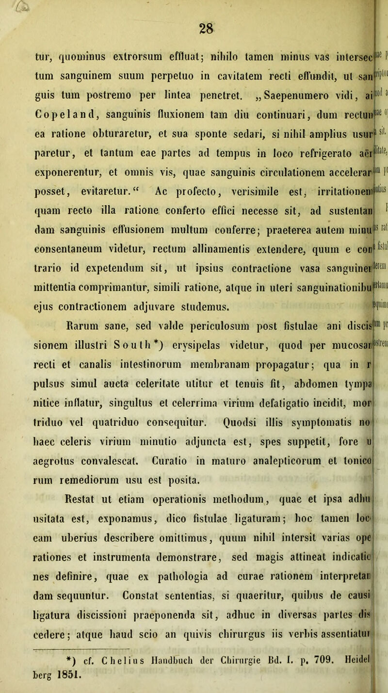 ue ue 0] sil. tur, quominus exlrorsum effluat; nihilo tamen minus vas inlersec tum sanguinem suum perpetuo in cavitatem recti effundit, ut san guis tum postremo per lintea penetret. „Saepenumero vidi, ai Copeland, sanguinis fluxionem tam diu continuari, dum reclun ea ratione obturaretur, et sua sponte sedari, si nihil amplius usur paretur, et tantum eae partes ad tempus in loco refrigerato aci exponerentur, et omnis vis, quae sanguinis circulationem accelerar posset, evitaretur. Ac profecto, verisimile est, irritationem) quam recto illa ratione conferto effici necesse sit, ad sustenlaii dam sanguinis effusionem multum conferre; praeterea autem minu15 consentaneum videtur, rectum allinamenlis extendere, quum e con trario id expetendum sit, ut ipsius contractione vasa sanguinei mittentia comprimantur, simili ratione, atque in uteri sanguiriatiombul11'1®1 ejus contractionem adjuvare studemus. Rarum sane, sed valde periculosum post fistulae ani discis™ P sionem illustri South*) erysipelas videtur, quod per mucosai1lslrei recti et canalis intestinorum membranam propagatur; qua in r pulsus simul aucta celeritate utitur et tenuis fit, abdomen lympa nilice inflatur, singultus et celerrima virium defatigatio incidit, mor triduo vel quatriduo consequitur. Quodsi illis symptomatis no haec celeris virium minutio adjuncta est, spes suppetit, fore u aegrotus convalescat. Curalio in maturo analeplicorum et tonico rum remediorum usu est posita. Restat ut etiam operationis methodum, quae et ipsa adhu usitata est, exponamus, dico fistulae ligaturam; hoc tamen loe eam uberius describere omittimus, quum nihil intersit varias ope rationes et instrumenta demonstrare, sed magis attineat indicatic nes definire, quae ex palhologia ad curae rationem interpretar dam sequuntur. Constat sententias, si quaeritur, quibus de causi ligatura discissioni praeponenda sit, adhuc in diversas paries dis cedere; atque haud scio an quivis chirurgus iis verbis assentiatui *) cf. C hei ius Handbuch der Cbirnrgie Bd. I. p. 709. Heidel berg 1851.