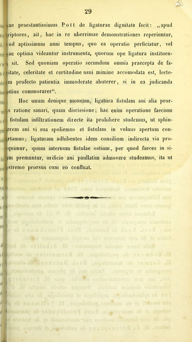 tae praestantissimus Polt de ligalurae dignitate fecit: „apud riplores, ait, hac in re uberrimae demonstrationes reperiitnlur, od aptissimum anni tempus, quo ea operatio perficiatur, vel ae optima videantur instrumenta, quorum ope ligatura instituen- sit. Sed quoniam operatio secundum omnia praecepta de fa- itate, celeritate et certitudine usui mimine accomodata est, lecto- m profecto patientia immoderate abuterer, si in ea judicanda m itius commorarer“. Hoc unum denique moneam, ligatura fistulam ani alia pror- s ratione sanari, quam discissione; hac enim operatione faecium fistulam infiltrationem directe ita prohibere studemus, ut sphin- erem ani vi sua spoliemus et fistulam in vulnus apertum con- friamus; ligaturam adhibentes idem consilium indirecta via pro- quimur, quum internum fistulae ostium, per quod faeces in si- ni premuntur, orificio ani paullatim admovere studeamus, ita ut ,0! stremo prorsus cum eo confluat.