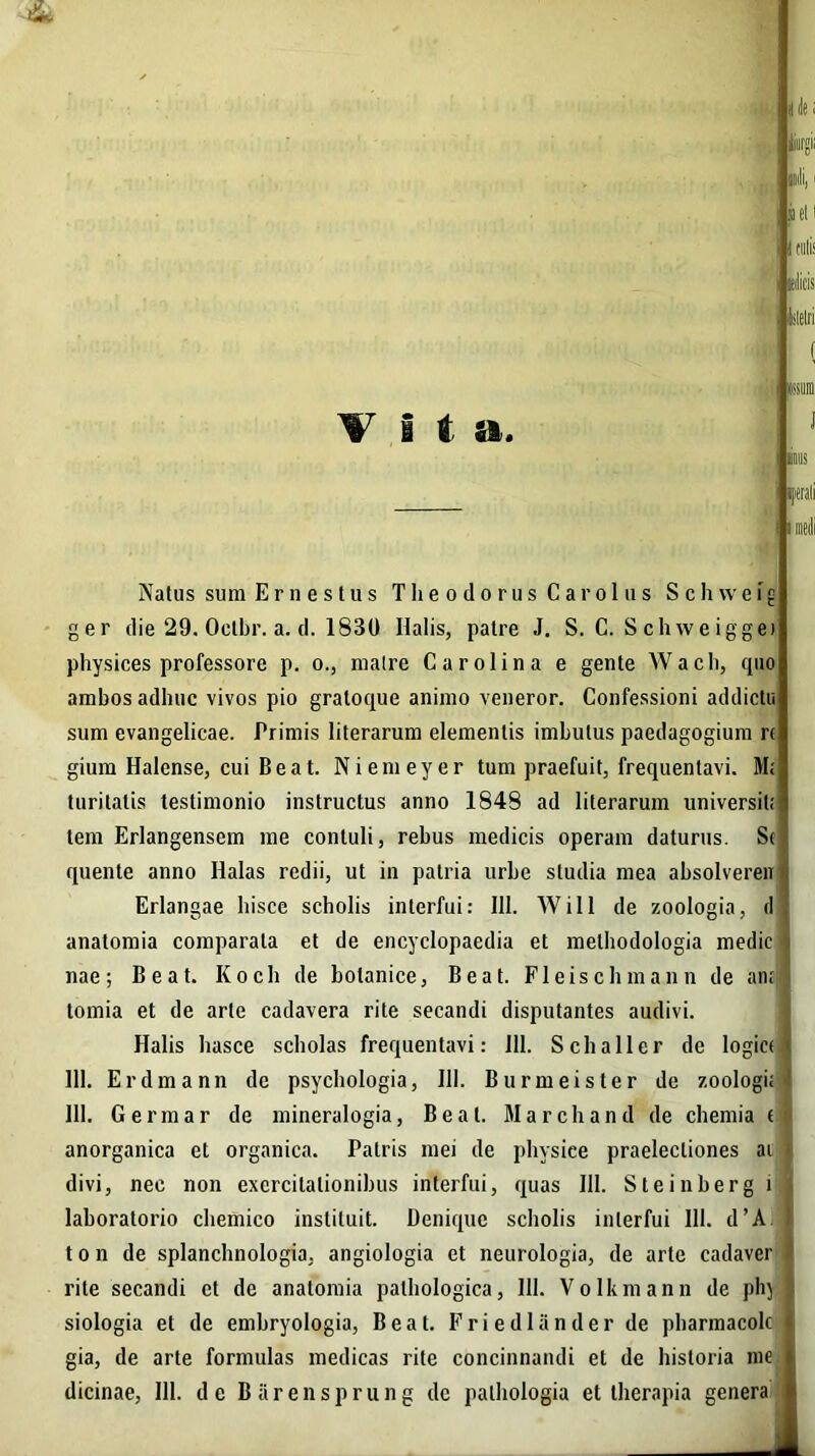 (ile i iiiir»ii pii, i et i j nilis ulicis Istelri I, *'iiira Natus sum E r n e s t u s Theodorus Car olus S c h w e fg ger die 29. Octhr. a. d. 1830 Halis, patre J. S. C. Schweiggei physices professore p. o., matre Car oli na e gente Wacli, quo ambos adhuc vivos pio gratoque animo veneror. Confessioni addictu sum evangelicae. Primis literarum elementis imbutus paedagogium r« gium Halcnse, cui Beat. Niemeyer tum praefuit, frequentavi. M; turitatis testimonio instructus anno 1848 ad literarum universil; lem Erlangensem me contuli, rebus medicis operam daturus. Se quente anno Halas redii, ut in patria urbe studia mea absolvereir Erlangae hisce scholis interfui: 111. Will de zoologia, el anatomia comparata et de encyclopaedia et methodologia medie nae; Beat. Koch de botanice, Beat. Fleischmann de an; lomia et de arte cadavera rite secandi disputantes audivi. Halis hasce scholas frequentavi: 111. Schaller de logice 111. Erdmann de psychologia, 111. Burmeister de zoologi; 111. Germar de mineralogia, Beat. Marchand de chemia ( anorganica et organica. Patris mei de physice praelectiones ai divi, nec non exercitationibus interfui, quas 111. Steinberg i laboratorio chemico instituit. Denique scholis interfui 111. d’A t o n de splanchnologia, angiologia et neurologia, de arte cadaver rite secandi et de anatomia pathologica, 111. Volkmann de phy siologia et de embryologia, Beat. Friedlander de pharmacolc gia, de arte formulas medicas rite concinnandi et de historia me dicinae, 111. de Barensprung de palhologia et therapia genera