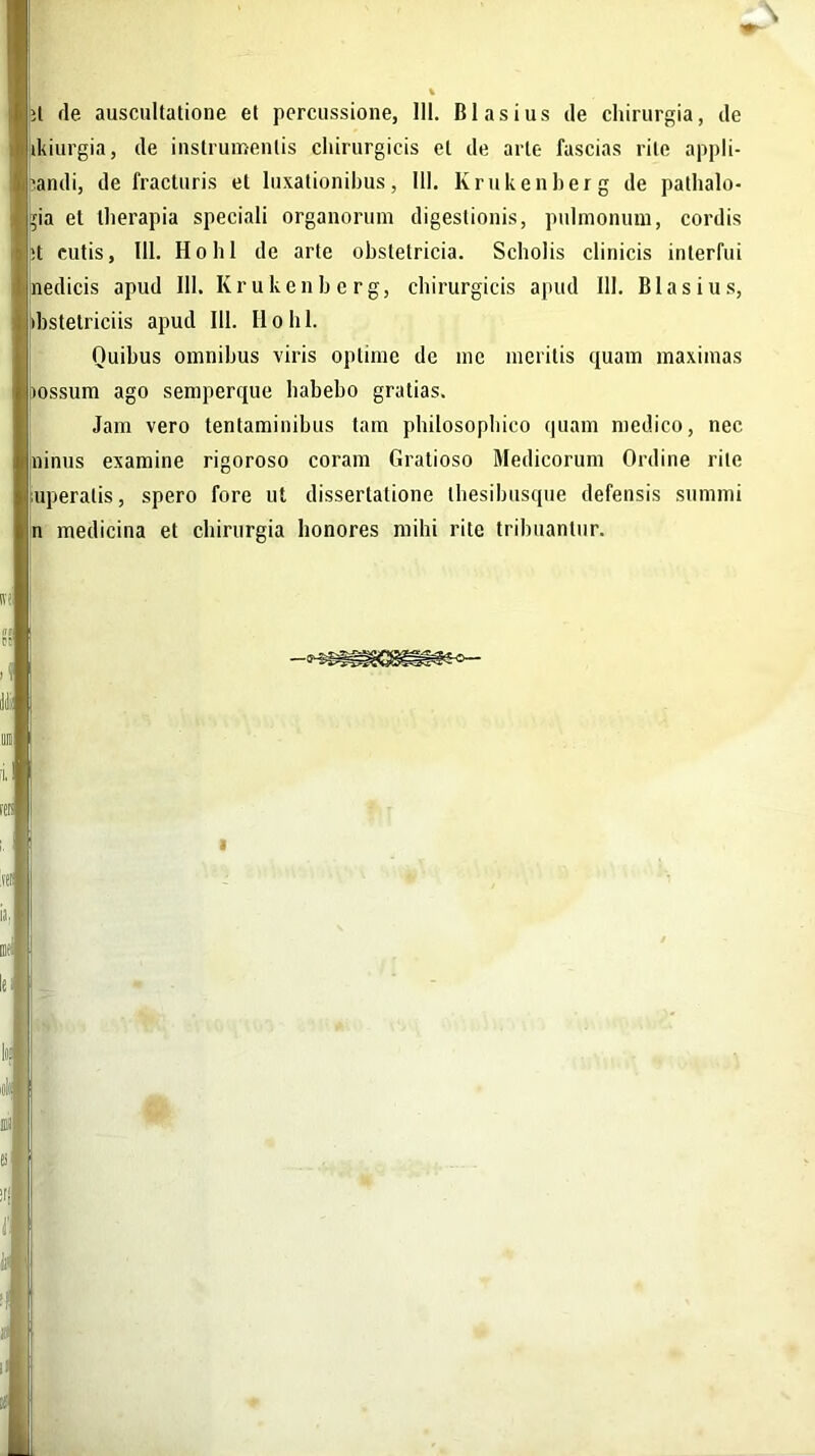 it de auscultatione et percussione, III. Blasius de chirurgia, de ikiurgia, de instrumentis chirurgicis et de arte fascias rite appli- candi, de fracturis et luxationibus, III. Krukenberg de pathalo- pa et therapia speciali organorum digestionis, pulmonum, cordis it cutis, 111. Hohl de arte obstetricia. Scholis clinicis interfui nedicis apud III. Krukenberg, chirurgicis apud 111. Blasius, (bstelriciis apud 111. II o h 1. Quibus omnibus viris optime de me meritis quam maximas >ossum ago semperque habebo gratias. Jam vero tentaminibus tam philosophico quam medico, nec ninus examine rigoroso coram Gratioso Medicorum Ordine rite uperalis, spero fore ut dissertatione thesibusque defensis summi n medicina et chirurgia honores mihi rite tribuantur.