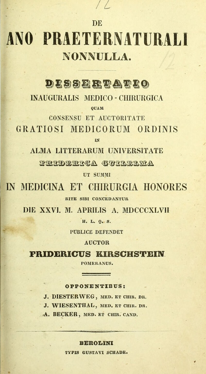 ANO PRAETERNATURALI NONNULLA. ®ISSSIiU4lll8@ INAUGURALIS MEDICO - CHIRURGICA QUAM CONSENSU ET AUCTORITATE GRATIOSI MEDICORUM ORDINIS IN ALMA LITTERARUM UNIVERSITATE UT SUMMI IN MEDICINA ET CHIRURGIA HONORES RITE SIBI CONCEDANTUR DIE XXVI. M. APRILIS A. MDCCCXLVH H. L. Q. S. PUBLICE DEFENDET AUCTOR FRIDERICUS KIRSCHSTEIN POMERANUS. OPPONENTIBUS: J. DIESTERWEG, med. et chir. dr. J. WIESENTHAL, med. et chir. dr. -A. DECKER, med. et chir. cand. BEROX.INI TYPIS GUSTAVI SCHADK.