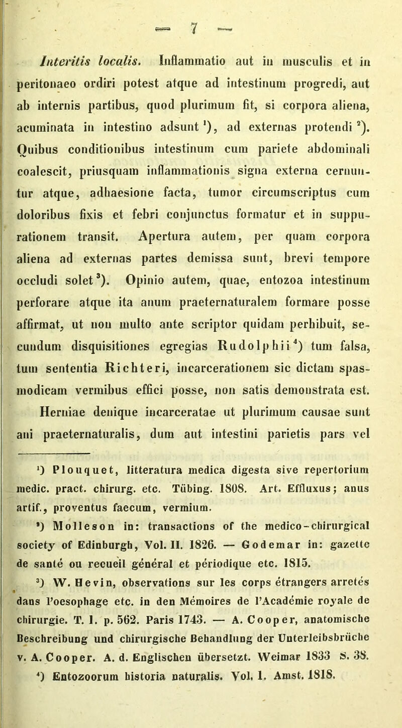 Interitis localis. Inflammatio aut in musculis et in peritonaeo ordiri potest atque ad intestinum progredi, aut ab internis partibus, quod plurimum fit, si corpora aliena, acuminata in intestino adsunt1), ad externas protendi2). Ouibus conditionibus intestinum cum pariete abdominali coalescit, priusquam inflammationis signa externa cernun- tur atque, adhaesione facta, tumor circumscriptus cum doloribus fixis et febri conjunctus formatur et in suppu- rationem transit. Apertura autem, per quam corpora aliena ad externas partes demissa sunt, brevi tempore occludi solet3). Opinio autem, quae, entozoa intestinum perforare atque ita anum praeternaturalem formare posse affirmat, ut non multo ante scriptor quidam perhibuit, se- cundum disquisitiones egregias Rudo Iphi i4) tum falsa, tum sententia Richteri, incarcerationem sic dictam spas- modicam vermibus effici posse, non satis demonstrata est. Herniae denique incarceratae ut plurimum causae sunt ani praeternaturalis, dum aut intestini parietis pars vel 0 Plouquet, litteratura medica digesta sive repertorium medie, pract. chirurg. etc. Tiibing. 1808. Art. Effluxus; anus artif., proyentus faecum, vermium. ’) Molleson in: transactions of the medico-cliirurgical society of Edinburgh, Vol. II. 1826. — Godemar in: gazettc de sante ou recueil general et periodique etc. 1815. 3) W. Hevin, observations sur les corps etrangers arretes dans l’oesophage etc. in den Memoires de l’Academie royale de chirurgie. T. 1. p. 562. Paris 1743. — A. Cooper, anatomiscbe Beschreibung und chirurgische Behandlung der Unterleibsbriiche v. A. Cooper. A. d. Englischen iibersetzt. Weimar 1833 S. 38. 4) Entozoorum historia naturalis. Yol. 1. Amst. 1818.