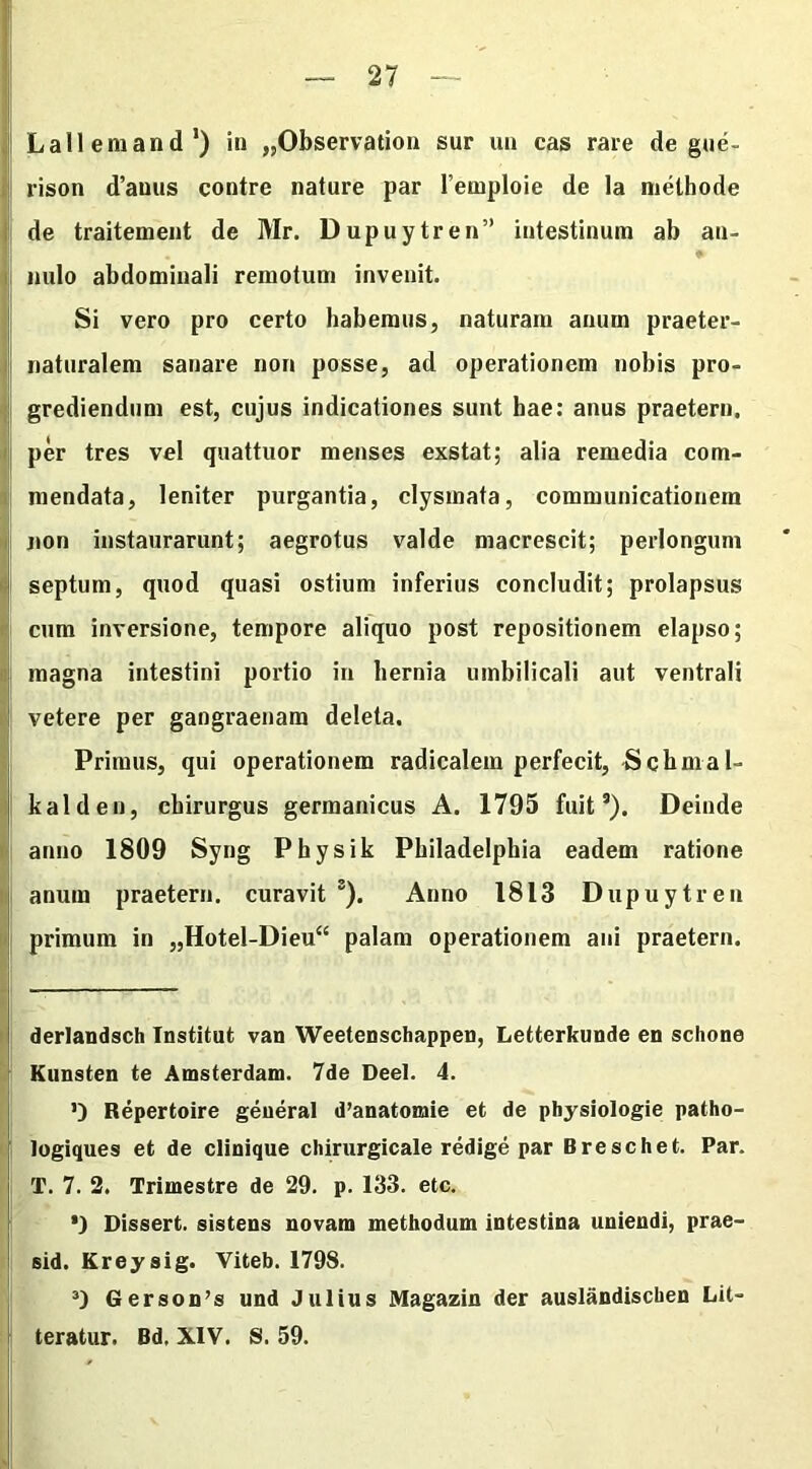 — 27 — Lallem and* 1) in „Observation sur un cas rare de gue- rison d’auus contre nature par 1’emploie de la methode de traitement de Mr. Dupuytren” intestinum ab an- milo abdominali remotum invenit. Si vero pro certo habemus, naturam anum praeter- naturalem sanare non posse, ad operationem nobis pro- grediendum est, cujus indicationes sunt hae: anus praeterii, per tres vel quattuor menses exstat; alia remedia com- mendata, leniter purgantia, clysmata, communicationem uon instaurarunt; aegrotus valde macrescit; perlongum septum, quod quasi ostium inferius concludit; prolapsus cum inversione, tempore aliquo post repositionem elapso; magna intestini portio in hernia umbilicali aut ventrali vetere per gangraenam deleta. Primus, qui operationem radicalem perfecit, Schmal- li ald en, chirurgus germanicus A. 1795 fuits). Deinde anno 1809 Syng Physik Philadelphia eadem ratione anum praeterii, curavit 2 3). Anno 1813 Dupuytren primum in „Hotel-Dieu“ palam operationem ani praeterii. derlandsch Institut van Weetenschappen, Letterkunde en schone Kunsten te Amsterdam. 7de Deel. 4. O Repertoire generat d’anatomie et de physiologie patho- togiques et de clinique chirurgicale redige par Breschet. Par. i T. 7. 2. Trimestre de 29. p. 133. etc. *) Dissert. sistens novam methodum intestina uniendi, prae- sid. Kreysig. Viteb. 179S. 3) Gerson’s und Julius Magazin der auslandiscben Lit- teratur. Bd. XIV. S. 59.