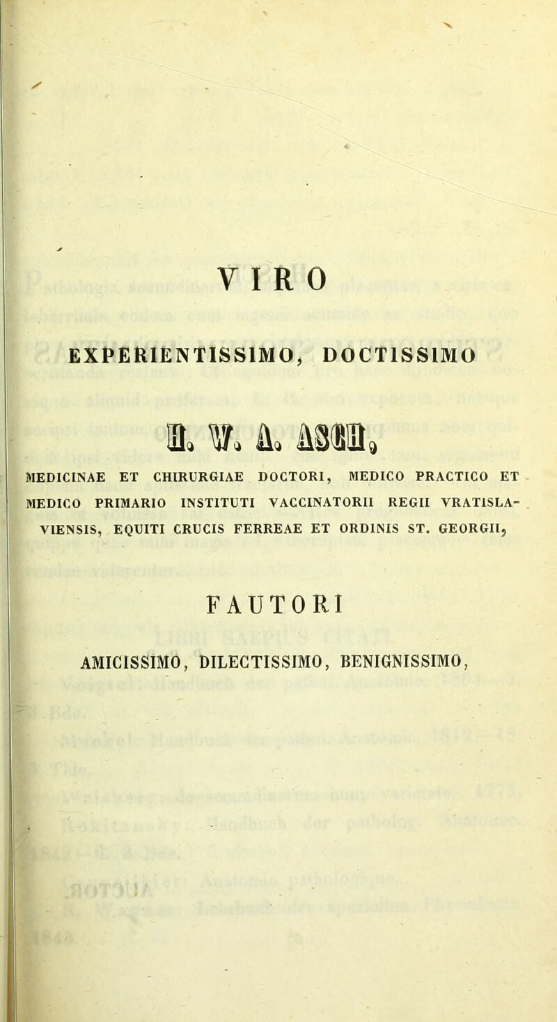 'V VIRO EXPERIENTISS1MO, DOCTISSIMO sl w* l miu MEDICINAE ET CHIRURGIAE DOCTORI, MEDICO PRACTICO ET MEDICO PRIMARIO INSTITUTI VACCINATORII REGII VRATISLA- V1ENSIS, EQUITI CRUCIS FERREAE ET ORDINIS ST. GEORGII, FAUTORI AMICISSIMO, DILECTISSIMO, BENIGNISSIMO,