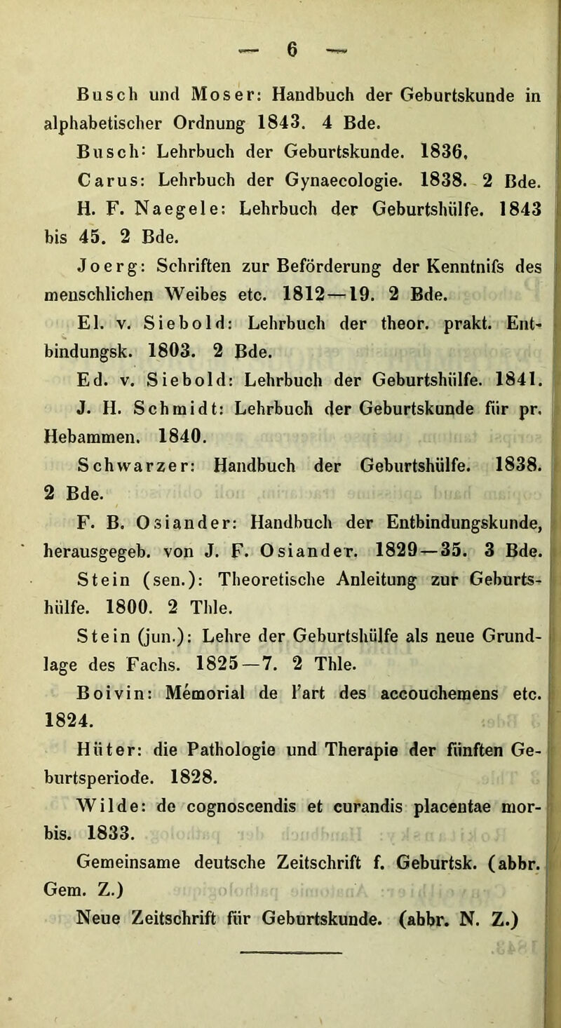 Busch und Moser: Handbuch der Geburtskunde in alphabetischer Ordnung 1843. 4 Bde. Busch: Lehrbuch der Geburtskunde. 1836, Carus: Lehrbuch der Gynaecologie. 1838. 2 Bde. H. F. Naegele: Lehrbuch der Geburtshiilfe. 1843 bis 45. 2 Bde. Joerg: Schriften zur Beforderung der Kenntnifs des menschlichen Weibes etc. 1812 —19. 2 Bde. EI. v. Siebold: Lehrbuch der theor. prakt. Ent- bindungsk. 1803. 2 Bde. Ed. v. Siebold: Lehrbuch der Geburtshiilfe. 1841. J. H. Schmidt: Lehrbuch der Geburtskunde fiir pr. is Hebammen. 1840. Schwarzer: Handbuch der Geburtshiilfe. 1838. < 2 Bde. F. B. Osiander: Handbuch der Entbindungskunde, herausgegeb. von J. F. Osiander. 1829 — 35. 3 Bde. Stein (sen.): Theoretische Anleitung zur Geburts- hiilfe. 1800. 2 Thle. Stein (jun.): Lehre der Geburtshiilfe ais neue Grund- I lage des Fachs. 1825—7. 2 Thle. Boivin: Memorial de Tart des aceouchemens etc. 1824. Hiiter: die Pathologie und Therapie der fiinften Ge- burtsperiode. 1828. Wilde: de cognoscendis et curandis placentae mor- bis. 1833. Gemeinsame deutsche Zeitschrift f. Geburtsk. (abbr. Gem. Z.) Neue Zeitschrift fiir Geburtskunde. (abbr. N. Z.)