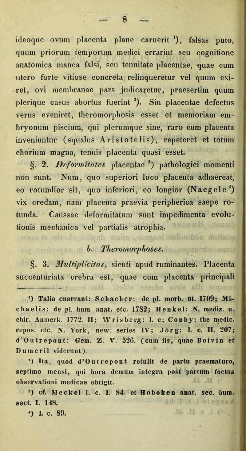 ideoque ovum placenta plane caruerit ‘), falsas puto, quum priorum temporum medici errarint seu cognitione anatomica manca falsi, seu tenuitate placentae, quae cum utero forte vitiose concreta relinqueretur vel quum exi- ret, ovi membranae pars judicaretur, praesertim quum plerique casus abortus fuerint a). Sin placentae defectus verus eveniret, theromorphosis esset et memoriam em- bryonum piscium, qui plerumque sine, raro cum placenta inveniuntur (squalus Aristotelis), repeteret et totum chorium magna, tenuis placenta quasi esset. §. 2. Deformitates placentae * * 3) pathologici momenti non sunt. Num, quo superiori loco placenta adhaereat, eo rotundior sit, quo inferiori, eo longior (Naegele'’) vix credam, nam placenta praevia peripherica saepe ro- tunda. Caussae deformitatum sunt impedimenta evolu- tionis mechanica vel partialis atrophia. b. Theromorphoses. §. 3. Multiplicitas, sicuti apud ruminantes. Placenta succenturiata crebra est, quae cum placenta principali ') Talia enarrant: Schacber: de pl. morb. ut. 1709; Mi- chaelis: de pl. hum. anat. etc. 1782; Henkel: N. raediz. u. cbir. Anmerk. 1772. II; Wrisberg: 1. c; Conby: the medie, repos. etc. N. York, new. series IV; Jorg: 1. c. II. 207; dOutrepont: Gem. Z. V. 526. (cum iis, quae Boivin et Duineril viderunt). *) Ita, quod d’Outrepont retulit de partu praematuro, septimo mensi, qui hora demum integra post partum foetus observationi medicae obtigit. 3) cf. Meckel 1. c. I. 84. et Hoboken anat. sec. bura, sect. I. 148. 0 1. c. 89.