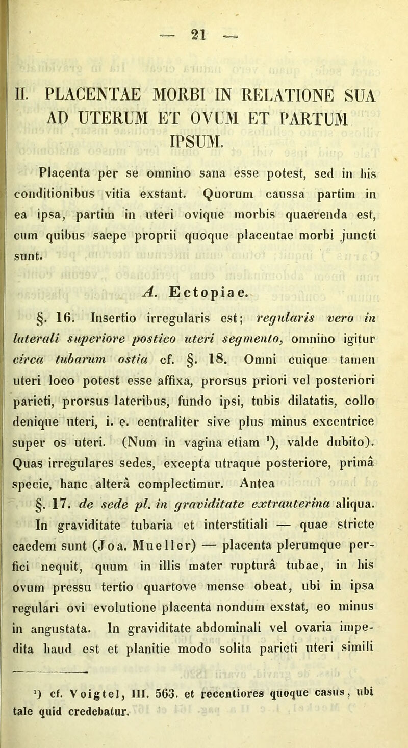 II. PLACENTAE MORBI IN RELATIONE SUA AD UTERUM ET OVUM ET PARTUM IPSUM. 1 Placenta per se omnino sana esse potest, sed in his > conditionibus vitia exstant. Quorum caussa partim in ea ipsa, partim in uteri ovique morbis quaerenda est, cum quibus saepe proprii quoque placentae morbi juncti sunt. A. Ectopiae. §. 16. Insertio irregularis est; regularis vero in laterali superiore postico uteri segmento, omnino igitur circa tubarum ostia cf. §. 18. Omni cuique tamen uteri loco potest esse affixa, prorsus priori vel posteriori parieti, prorsus lateribus, fundo ipsi, tubis dilatatis, collo denique uteri, i. e. centraliter sive plus minus excentrice super os uteri. (Num in vagina etiam '), valde dubito). Quas irregulares sedes, excepta utraque posteriore, prima specie, hanc altera complectimur. Antea §. 17. de sede pl. in graviditate extrauterina aliqua. In graviditate tubaria et interstitiali — quae stricte eaedem sunt (Joa. Mueller) — placenta plerumque per- fici nequit, quum in illis mater ruptura tubae, in bis ovum pressu tertio quartove mense obeat, ubi in ipsa regulari ovi evolutione placenta nondum exstat, eo minus in angustata. In graviditate abdominali vel ovaria impe- dita haud est et planitie modo solita parieti uteri simili ’) cf. Voigtel, III. 563. et recentiores quoque casus, ubi tale quid credebatur.
