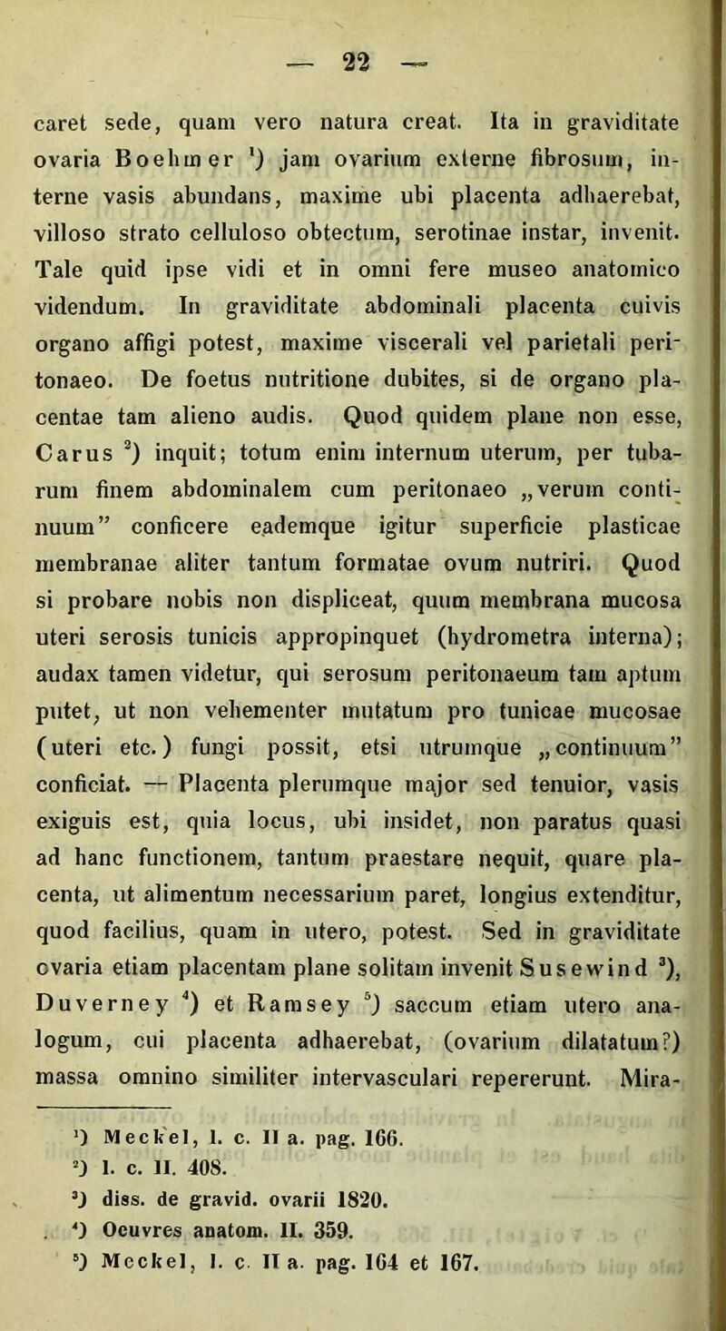 caret sede, quam vero natura creat. Ita in graviditate ovaria Boelimer ') jam ovarium externe fibrosum, in- terne vasis abundans, maxime ubi placenta adhaerebat, villoso strato celluloso obtectum, serotinae instar, invenit. Tale quid ipse vidi et in omni fere museo anatomico videndum. In graviditate abdominali placenta cuivis organo affigi potest, maxime viscerali vel parietali peri- tonaeo. De foetus nutritione dubites, si de organo pla- centae tam alieno audis. Quod quidem plane non esse, Carus * * 3) inquit; totum enim internum uterum, per tuba- rum finem abdominalem cum peritonaeo „verum conti- nuum” conficere e.ademque igitur superficie plasticae membranae aliter tantum formatae ovum nutriri. Quod si probare nobis non displiceat, quum membrana mucosa uteri serosis tunicis appropinquet (hydrometra interna); audax tamen videtur, qui serosum peritonaeum tam aptum putet, ut non vehementer mutatum pro tunicae mucosae (uteri etc.) fungi possit, etsi utrumque „ continuum” conficiat. — Placenta plerumque major sed tenuior, vasis exiguis est, quia locus, ubi insidet, non paratus quasi ad hanc functionem, tantum praestare nequit, quare pla- centa, ut alimentum necessarium paret, longius extenditur, quod facilius, quam in utero, potest. Sed in graviditate ovaria etiam placentam plane solitam invenit Susewind 3), Duverney 4) et Ramsey 5) saccum etiam utero ana- logum, cui placenta adhaerebat, (ovarium dilatatum?) massa omnino similiter intervasculari repererunt. Mira- ‘) Meckel, 1. c. II a. pag. 166. 1. c. II. 408. diss. de gravid. ovarii 1820. 4) Oeuvres anatom. II. 359. 5) Meckel, 1. c II a. pag. 164 et 167.