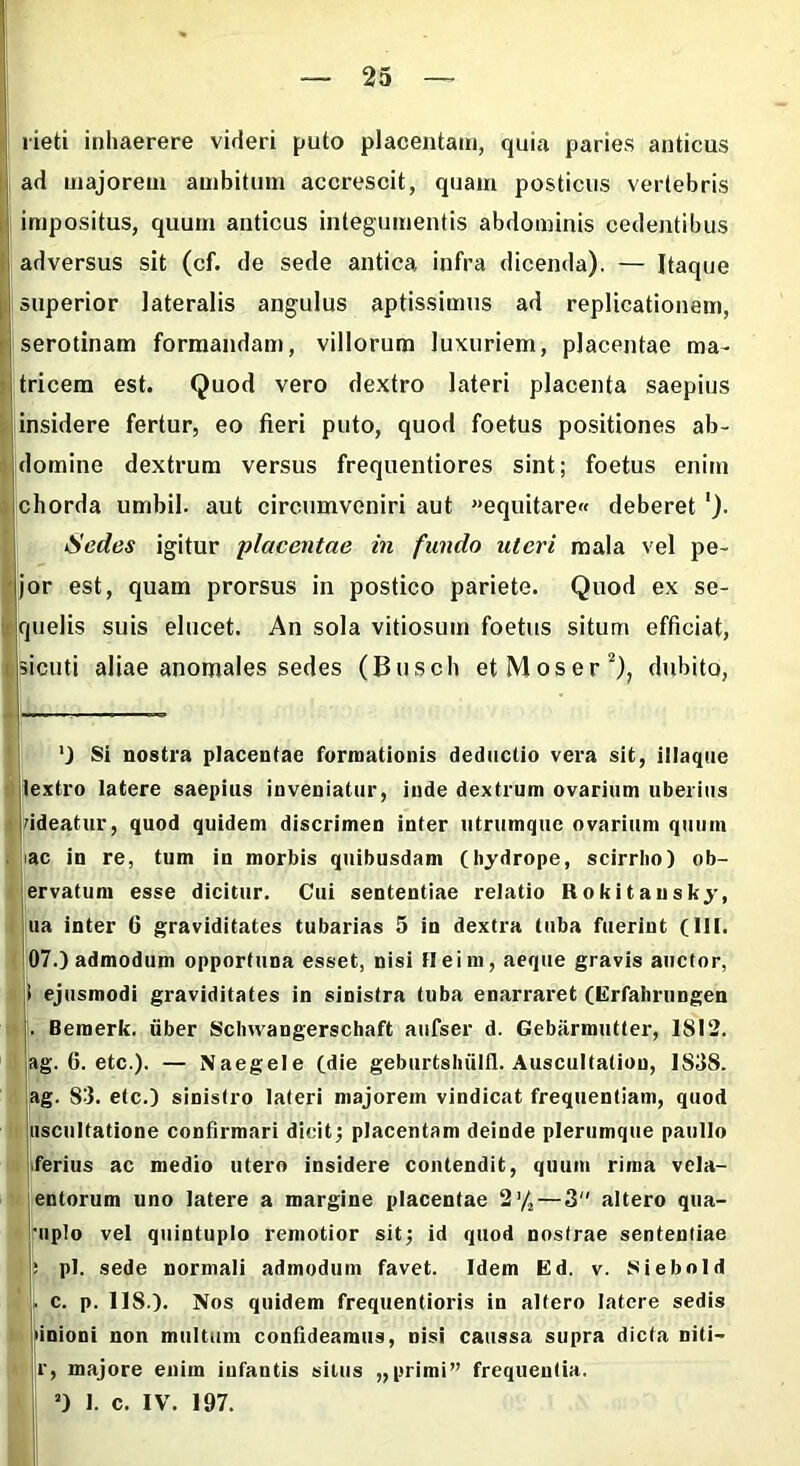 rieti inhaerere videri puto placentam, quia paries anticus ad majorem ambitum accrescit, quam posticus vertebris impositus, quum anticus integumentis abdominis cedentibus adversus sit (cf. de sede antica infra dicenda). — Itaque superior lateralis angulus aptissimus ad replicationem, serotinam formandam, villorum luxuriem, placentae ma- tricem est. Quod vero dextro lateri placenta saepius insidere fertur, eo fieri puto, quod foetus positiones ab- domine dextrum versus frequentiores sint; foetus enim chorda umbil. aut circumveniri aut equitare» deberet Sedes igitur 'placentae in fundo uteri mala vel pe- jor est, quam prorsus in postico pariete. Quod ex se- quelis suis elucet. An sola vitiosum foetus situm efficiat, sicuti aliae anomales sedes (Busch et Mos er2), dubito, ') Si nostra placentae formationis deductio vera sit, illaque lextro latere saepius inveniatur, inde dextrum ovarium uberius rideatur, quod quidem discrimen inter utrumque ovarium quum ac in re, tum in morbis quibusdam (hydrope, scirrho) ob- ervatum esse dicitur. Cui sententiae relatio Rokitansky, ua inter 6 graviditates tubarias 5 in dextra tuba fuerint (III. 07.) admodum opportuna esset, nisi Heim, aeque gravis auctor, i ejusmodi graviditates in sinistra tuba enarraret (Erfalirungen . Bemerk. liber Schwangerschaft aufser d. Gebarmutter, 1812. ag. 0. etc.). — Naegele (die geburtsliiilll. Auscultatiou, 1S3S. ag. 83. etc.) sinistro lateri majorem vindicat frequentiam, quod uscultatione confirmari dicit; placentam deinde plerumque paullo ferius ac medio utero insidere contendit, quum rima vela- entorum uno latere a margine placentae 2* 1/*— 3“ altero qua- uplo vel quintuplo remotior sit; id quod nostrae sententiae : pl. sede normali admodum favet. Idem Ed. v. Siebold . c. p. US.). Nos quidem frequentioris in altero latere sedis unioni non multum confideamus, Disi caussa supra dicta niti— r, majore enim infantis situs „primi” frequentia. a) I. c. IV. 197.