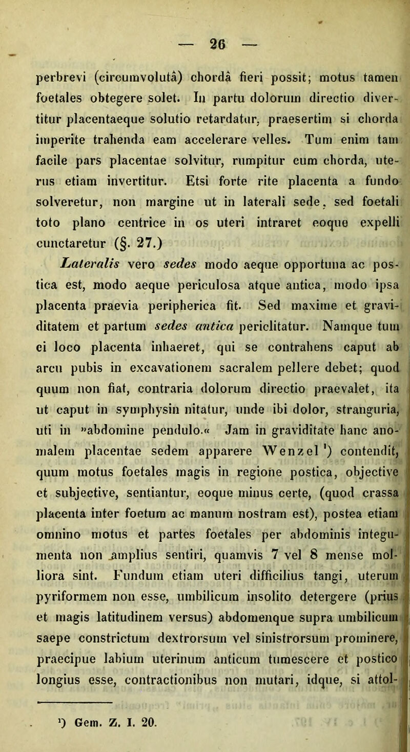 perbrevi (circumvoluta) chorda fieri possit; motus tamen foetales obtegere solet. In partu dolorum directio diver- titur placentaeque solutio retardatur, praesertim si chorda imperite trahenda eam accelerare velles. Tum enim tam facile pars placentae solvitur, rumpitur cum chorda, ute- rus etiam invertitur. Etsi forte rite placenta a fundo solveretur, non margine ut in laterali sede, sed foetali toto plano centrice in os uteri intraret eoque expelli cunctaretur (§. 27.) Lateralis vero sedes modo aeque opportuna ac pos- tica est, modo aeque periculosa atque antica, modo ipsa placenta praevia peripherica fit. Sed maxime et gravi- ditatem et partum sedes antica periclitatur. Namque tum ei loco placenta inhaeret, qui se contrahens caput ab arcu pubis in excavationem sacralem pellere debet; quod quum non fiat, contraria dolorum directio praevalet, ita ut caput in symphysin nitatur, unde ibi dolor, stranguria, uti in «abdomine pendulo » Jam in graviditate hanc ano- malem placentae sedem apparere Wenzel') contendit, quum motus foetales magis in regione postica, objective et subjective, sentiantur, eoque minus certe, (quod crassa placenta inter foetum ac manum nostram est), postea etiam omnino motus et partes foetales per abdominis integu- menta non .amplius sentiri, quamvis 7 vel 8 mense mol- liora sint. Fundum etiam uteri difficilius tangi, uterum pyriformem non esse, umbilicum insolito detergere (prius et magis latitudinem versus) abdomenque supra umbilicum saepe constrictum dextrorsum vel sinistrorsum prominere, praecipue labium uterinum anticum tumescere et postico longius esse, contractionibus non mutari, idque, si attol- >) Gem. Z. I. 20.