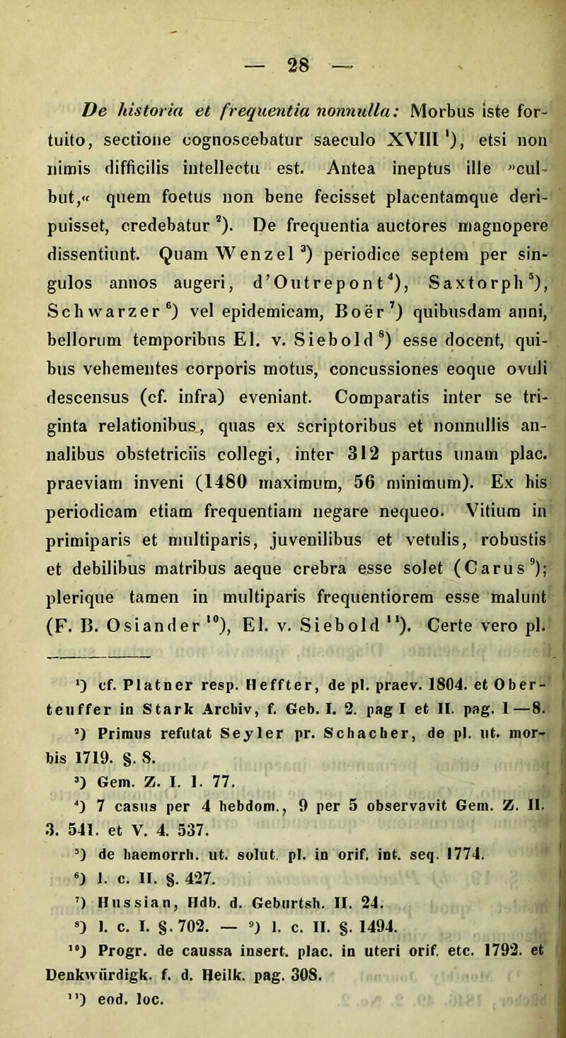 De historia et frequentia nonnulla: Morbus iste for- tuito, sectione cognoscebatur saeculo XVIII '), etsi non nimis difficilis intellectu est. Antea ineptus ille »cul- but,« quem foetus non bene fecisset placentamque deri- puisset, credebatur *). De frequentia auctores magnopere dissentiunt. Quam Wenzel* * 3) periodice septem per sin- gulos annos augeri, d^utrepont4), Saxtorph5), Schwarzer6) vel epidemicam, Boer7 8) quibusdam anni, bellorum temporibus EI. v. Siebold5) esse docent, qui- bus vehementes corporis motus, concussiones eoque ovuli descensus (cf. infra) eveniant. Comparatis inter se tri- ginta relationibus, quas ex scriptoribus et nonnullis an- nalibus obstetriciis collegi, inter 312 partus unam plac. praeviam inveni (1480 maximum, 56 minimum). Ex his periodicam etiam frequentiam negare nequeo. Vitium in primiparis et multiparis, juvenilibus et vetulis, robustis et debilibus matribus aeque crebra esse solet (Carus9); plerique tamen in multiparis frequentiorem esse malunt (F. B. Osi an der l0), EI. v. Siebold ll). Certe vero pl. *) cf. Platner resp. lleffter, de pl. praev. 1804. et Ober- teiiffer in Stark Archiv, f. Geb. I. 2. pagi et II. pag. 1—8. s) Primus refutat Seyler pr. Schacher, de pl. ut. mor- bis 1719. §. S. 3) Gem. Z. I. 1. 77. J) 7 casus per 4 bebdom., 9 per 5 observavit Gem. Z. II. 3. 541. et V. 4. 537. 5) de baemorrh. ut. solut, pl. in orif. int. seq. 1774. 6) J. c. II. §. 427. 7) Hussian, Hdb. d. Geburtsh. II. 24. 8) 1. c. I. §.702. — ») 1. c. II. §. 1494. ,#) Progr. de caussa insert. plac. in uteri orif. etc. 1792. et Denkwiirdigk. f. d. Heilk. pag. 308. 1’) eod. loc.