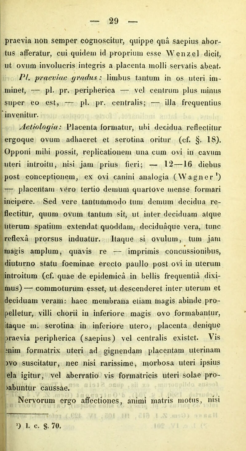 praevia non semper cognoscitur, quippe qua saepius abor- tus afferatur, cui quidem id proprium esse Wenzel dicit, ut ovum involucris integris a placenta molli servatis abeat. Pl. praeviae gradus: limbus tantum in os uteri im- minet, — pl. pr. peripherica — vel centrum plus minus super eo est, — pl. pr. centralis; — illa frequentius invenitur. Aetiologia: Placenta formatur, ubi decidua reflectitur ergoque ovum adhaeret et serotina oritur (cf. §. 18). Opponi mihi possit, replicationem una cum ovi in cavum uteri introitu, nisi jam prius fieri; — 12—16 diebus post conceptionem, ex ovi canini analogia (Wagner1) — placentam vero tertio demum quartove mense formari incipere. Sed vere tantummodo tum demum decidua re- flectitur, quum ovum tantum sit, ut inter deciduam atque uterum spatium extendat quoddam, deciduaque vera, tunc reflexa prorsus induatur. Itaque si ovulum, tum jam magis amplum, quavis re — imprimis concussionibus, diuturno statu foeminae erecto paullo post ovi in uterum introitum (cf. quae de epidemica in bellis frequentia dixi- mus)— commoturum esset, ut descenderet inter uterum et deciduam veram: haec membrana etiam magis abinde pro- pelletur, villi chorii in inferiore magis ovo formabantur, itaque m. serotina in inferiore utero, placenta denique praevia peripherica (saepius) vel centralis existet. Vis 3nim formatrix uteri ad gignendam placentam uterinam ivo suscitatur, nec nisi rarissime, morbosa uteri ipsius eia igitur, vel aberratio vis formatricis uteri solae pro- >abuntur caussae. Nervorum ergo affectiones, animi matris motus, nisi