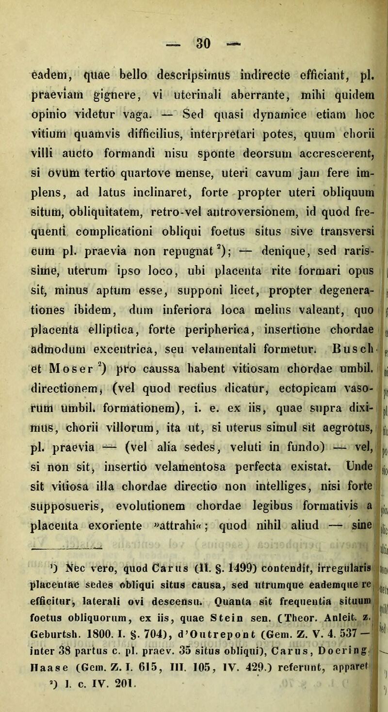 eadem, quae bello descripsimus indirecte efficiant, pl. praeviam gignere, vi utcrinali aberrante, mihi quidem opinio videtur vaga. — Sed quasi dynamice etiam hoc vitium quamvis difficilius, interpretari potes, quum chorii villi aucto formandi nisu sponte deorsum accrescerent, si ovUm tertio quartove mense, uteri cavum jam fere im- plens, ad latus inclinaret, forte propter uteri obliquum situm, obliquitatem, retro-vel antroversionem, id quod fre- quenti complicationi obliqui foetus situs sive transversi eum pl. praevia non repugnat2); — denique, sed raris- sime, uterum ipso loco, ubi placenta rite formari opus sit, minus aptum esse, supponi licet, propter degenera- tiones ibidem, dum inferiora loca melius valeant, quo placenta elliptica, forte peripherica, insertione chordae admodum excentrica, seu velamentali formetur. Busch et Mos er2) pro caussa habent vitiosam chordae umbil. directionem, (vel quod rectius dicatur, ectopicam vaso- rum umbil. formationem), i. e. ex iis, quae supra dixi- mus, chorii villorum, ita ut, si uterus simul sit aegrotus, pl. praevia — (vel alia sedes, veluti in fundo) — vel, si non sit, insertio velamentosa perfecta existat. Unde sit vitiosa illa chordae directio non intelliges, nisi forte supposueris, evolutionem chordae legibus formativis a placenta exoriente »attrahi«; quod nihil aliud — sine ’) Nec vero, quod Carus (11. §. 1499) contendit, irregularis placentae sedes obliqui situs causa, sed utrumque eademque re efficitur, laterali ovi descensu. Quanta sit frequentia situum foetus obliquorum, ex iis, quae Stein sen. (Theor. Anleit. z. Geburtsh. 1800.1. §.704), d’Outrepont (Geni. Z. V. 4.537 — inter 38 partus c. pl. praev. 35 situs obliqui), Carus, Doering Haase (Gcm. Z. I. 615, III. 105, IV. 429.) referunt, apparet ’) 1. c. IV. 201. 30I)l •fit