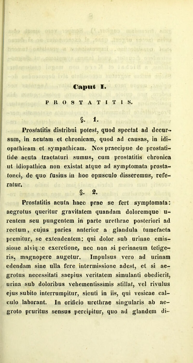 Cajiut I P IU) S T A T I T I S. §. 1. Prostatitis distribui potest, quod spectat ad decur- sura, in acutam et chronicam, quod ad causas, in idi- opathicam et sympathicam. Nos praecipue de prostati- tide acuta tractaturi sumus, cum prostatitis chronica ut idiopathica non existat atque ad symptomata prosta- tonci, de quo fusius in hoc opusculo disseremus, refe- ratur. §. 2. Prostatitis acuta haec prae se fert symptomata: aegrotus queritur gravitatem quandatn doloremque u- rentera seu pungentem in parte urethrae posteriori ad rectum, cujus paries anterior a glandula tumefacta premitur, se extendentem: qui dolor sub urinae emis- sione alviq^e excretione, nec non si perinaeum tetige- ris, magnopere augetur. Impulsus vero ad urinam edendam sine ulla fere intermissione adest, et si ae- grotus necessitati saepius veritatem simulanti obedierit, urina sub doloribus vehementissimis stillat, vel rivulus ejus subito interrumpitur, sicuti in iis, qui vesicae cal- culo laborant. In orificio urethrae singularis ab ae- groto pruritus sensus percipitur, quo ad glandem di-