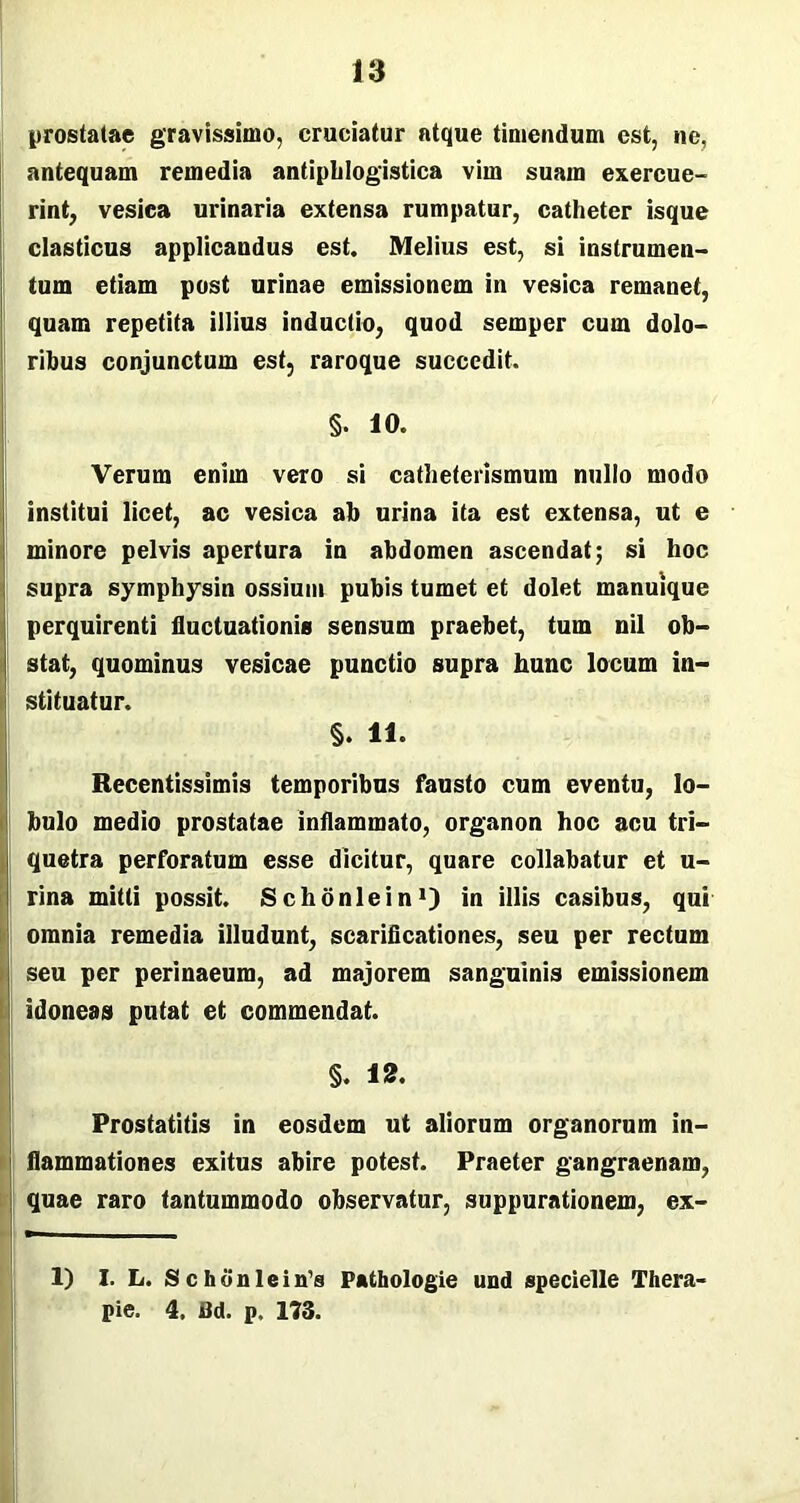 prostatae gravissimo, cruciatur atque timendum est, ne, antequam remedia antipblogistica vim suam exercue- rint, vesica urinaria extensa rumpatur, catheter isque elasticus applicandus est. Melius est, si instrumen- tum etiam post urinae emissionem in vesica remanet, quam repetita illius inductio, quod semper cum dolo- ribus conjunctum est, raroque succedit. §. 10. Verum enim vero si catheterismum nullo modo institui licet, ac vesica ab urina ita est extensa, ut e minore pelvis apertura in abdomen ascendat; si hoc supra symphysin ossium pubis tumet et dolet manuique perquirenti fluctuationis sensum praebet, tum nil ob- stat, quominus vesicae punctio supra hunc locum in- stituatur. §. 11. Recentissimis temporibus fausto cum eventu, lo- bulo medio prostatae inflammato, organon hoc acu tri- quetra perforatum esse dicitur, quare collabatur et u- rina mitti possit. Schonlein1) in illis casibus, qui omnia remedia illudunt, scarificationes, seu per rectum seu per perinaeum, ad majorem sanguinis emissionem idoneas putat et commendat. §. 12. Prostatitis in eosdem ut aliorum organorum in- flammationes exitus abire potest. Praeter gangraenam, quae raro tantummodo observatur, suppurationem, ex- 1) I. L. S c h o n 1 e i n’s Pathologie und specielle Thera- pie. 4. Bd. p. 173.