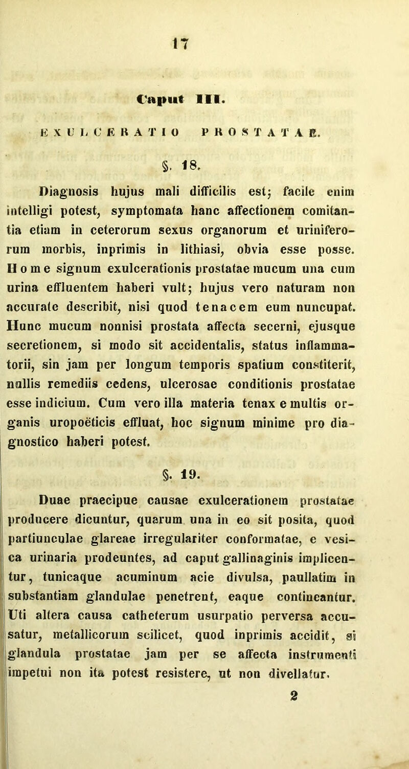 Caput III. Ii X U I. C E B A T I O EHO S T A T V fi. §, 18, Diagnosis hujus mali difficilis est; facile enim intelligi potest, symptomata hanc affectionem comitan- tia etiam in ceterorum sexus organorum et urinifero- rum morbis, inprimis in lithiasi, obvia esse posse. Home signum exulcerationis prostatae mucum una cum urina effluentem haberi vult; hujus vero naturam non accurate describit, nisi quod tenacem eum nuncupat. Hunc mucum nonnisi prostata affecta secerni, ejusque secretionem, si modo sit accidentalis, status inflamma- torii, sin jam per longum temporis spatium constiterit, nullis remediis cedens, ulcerosae conditionis prostatae esse indicium. Cum vero illa materia tenax e multis or- ganis uropoeticis effluat, hoc signum minime pro dia- gnostico haberi potest, §. 19. Duae praecipue causae exulcerationem prostatae producere dicuntur, quarum una in eo sit posita, quod partiunculae glareae irregulariter conformatae, e vesi- ca urinaria prodeuntes, ad caput gallinaginis impJicen- tur, tunicaque acuminum acie divulsa, paullatim in substantiam glandulae penetrent, eaque contineantur. Uti altera causa catheterum usurpatio perversa accu- satur, metallicorum scilicet, quod inprimis accidit, si glandula prostatae jam per se affecta instrumenti impetui non ita potest resistere, ut non divellatur. 2