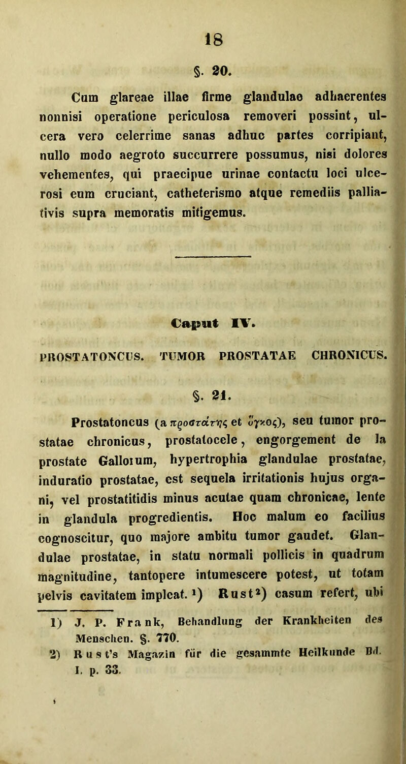 §. 20. Cum glareae illae firme glandulae adhaerentes nonnisi operatione periculosa removeri possint, ul- cera vero celerrime sanas adhuc partes corripiant, nullo modo aegroto succurrere possumus, nisi dolores vehementes, qui praecipue urinae contactu loci ulce- rosi eum cruciant, catheterismo atque remediis pallia- tivis supra memoratis mitigemus. Caput IV. PROSTATONCUS. TUMOR PROSTATAE CHRONICUS. §. 21. Prostatoncus (a rtgotfrar^ et 07x04), seu tumor pro- statae chronicus, prostatocele, engorgement de la prostate Galloium, hypertrophia glandulae prostatae, induratio prostatae, est sequela irritationis hujus orga- ni, vel prostatitidis minus acutae quam chronicae, lente in glandula progredientis. Hoc malum eo facilius cognoscitur, quo majore ambitu tumor gaudet. Glan- dulae prostatae, in statu normali pollicis in quadrum magnitudine, tantopere intumescere potest, ut totam pelvis cavitatem impicat. *) Rust1 2) casum refert, ubi 1) J. P. Frank, Behandlung der KrankheUen des Menschen. §. 770. 2) Rus t’s Magazin fur die gcsammte Heilkunde Bd. I. p. 33.