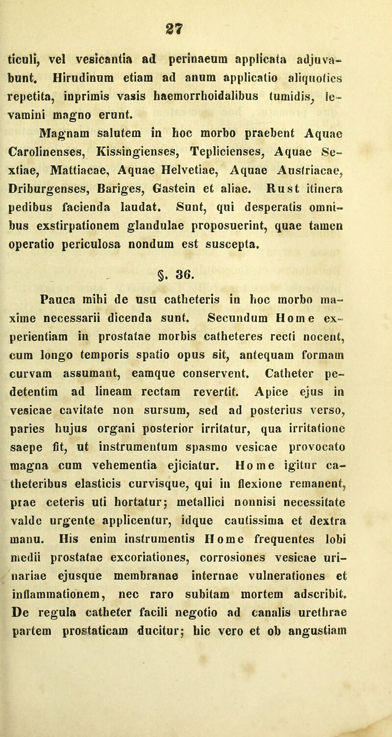 tieuli, vel vesicantia ad perinaeum applicata adjuva- bunt. Hirudinum etiam ad anum applicatio aliquoties repetita, inprimis vasis haemorrhoidalibus tumidis, le- vamini magno erunt. Magnam salutem in hoc morbo praebent Aquae Carolinenses, Kissingienses, Teplicienses, Aquae Se- xtiae, Mattiacae, Aquae Helvetiae, Aquae Austriacae, Driburgenses, Bariges, Gastein et aliae. Rust itinera pedibus facienda laudat. Sunt, qui desperatis omni- bus exstirpationem glandulae proposuerint, quae tamen operatio periculosa nondum est suscepta. §. 36. Pauca mihi de usu catheteris in hoc morbo ma- xime necessarii dicenda sunt. Secundum Home ex- perientiam in prostatae morbis catheteres recti nocent, cum longo temporis spatio opus sit, antequam formam curvam assumant, eamque conservent. Catheter pe- detentim ad lineam rectam revertit. Apice ejus in vesicae cavitate non sursum, sed ad posterius verso, paries hujus organi posterior irritatur, qua irritatione saepe fit, ut instrumentum spasmo vesicae provocato magna cum vehementia ejiciatur. Home igitur ca- theteribus elasticis curvisque, qui in flexione remanent, prae ceteris uti hortatur; metallici nonnisi necessitate valde urgente applicentur, idque cautissima et dextra manu. His enim instrumentis Home frequentes lobi medii prostatae excoriationes, corrosiones vesicae uri- nariae ejusque membranae internae vulnerationes et inflammationem, nec raro subitam mortem adscribit. De regula catheter facili negotio ad canalis urethrae partem prostaticam ducitur; hic vero et ob angustiam