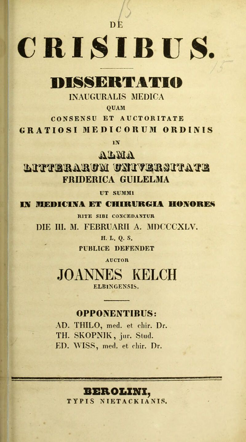 CRISIBUS. DISSERTATIO INAUGURALIS MEDICA QUAM CONSENSU ET AUCTORITATE GRATIOSI MEDICORUM ORDINIS IN FRIDERICA GUILELMA UT SUMMI IN MEDICINA ET CHIRURGIA HONORES RITE SIBI COUCEDANTUR DIE III. M. FEBRUARII A. MDCCCXLV. H. L. Q. S. PUBLICE DEFENDET AUCTOR JOANNES KELCH ELBINGENSIS. OPPONENTIBUS: AD. THILO, med. et chir. Dr. TH. SKOPNIK, jur. Stud. ED. WISS, med, et chir. Dr. ■■ -.-j.- r---- . ° SEROLXNX, TYPIS NIETACKIANIS.