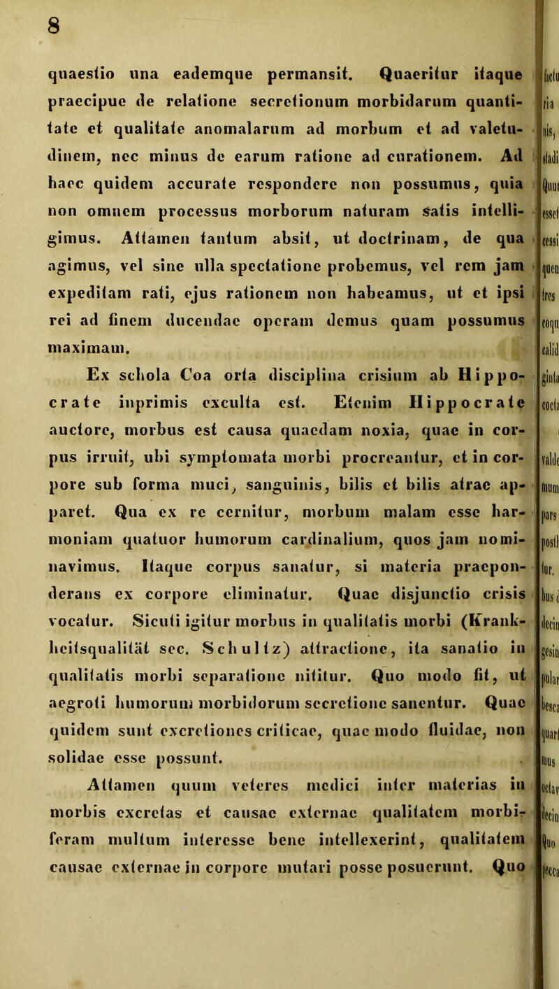 quaestio una eademque permansit. Quaeritur itaque praecipue de relatione secretionum morbidarum quanti* tate et qualitate anomalarum ad morbum et ad valetu- dinem, nec minus de earum ratione ad curationem. Ad haec quidem accurate respondere non possumus, quia non omnem processus morborum naturam satis intelli- gimus. Attamen tantum absit, ut doctrinam, de qua agimus, vel sine ulla spectatione probemus, vel rem jam expeditam rati, ejus rationem non habeamus, ut et ipsi rei ad finem ducendae operam demus quam possumus maximam. Ex schola Coa orta disciplina crisium ab Hippo- crate inprimis exculta est. Etenim Hippocrate auctore, morbus est causa quaedam noxia, quae in cor- pus irruit, ubi symptomata morbi procreantur, et in cor- pore sub forma muci, sanguinis, bilis et bilis atrae ap- paret. Qua ex re cernitur, morbum malam esse har- moniam quatuor humorum cardinalium, quos jam nomi- navimus. Itaque corpus sanatur, si materia praepon- derans ex corpore eliminatur. Quae disjunctio crisis vocatur. Sicuti igitur morbus in qualitatis morbi (Krank- hcitsqualitat sec. Schultz) attractione, ita sanatio in qualitatis morbi separatione nititur. Quo modo fit, ut aegroti humorum morbidorum secretione sanentur. Quae quidem sunt excretiones criticae, quae modo fluidae, non solidae esse possunt. Attamen quum veteres medici inter materias iu morbis excretas et causae externae qualitatem niorbi- feram multum interesse bene intellexerint, qualitatem causae externae in corpore mutari posse posuerunt. Quo