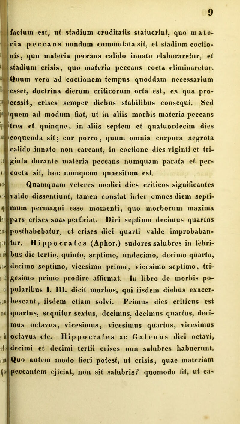 facium esi, ui stadium crudiiatis statuerint, quo mate- ria peccans nondum commutata sit, et stadium coctio- nis, quo materia peccans calido innato elaboraretur, et stadium crisis, quo materia peccans cocta eliminaretur. Quum vero ad coctionem tempus quoddam necessarium esset, doctrina dierum criticorum orta est, ex qua pro- cessit, crises semper diebus stabilibus consequi. Sed quem ad modum flat, ut in aliis morbis materia peccans tres et quinque, in aliis septem et quatuordecim dies coquenda sit; cur porro, quum omnia corpora aegrota calido innato non careant, in coctione dies viginli et tri- ginta durante materia peccans numquam parata et per- cocta sit, hoc numquam quaesitum est. Quamquam veteres medici dies criticos significantes valde disscntiuut, tamen constat inter omnes diem septi- mum permagni esse momenti, quo morborum maxima pars crises suas perficiat. Diei septimo decimus quartus posthabebatur, et crises diei quarti valde improbaban- tur. Hippocrates (Aphor.) sudores salubres in febri- bus dic tertio, quinto, septimo, undecimo, decimo quarto, decimo septimo, vicesimo primo, vicesimo septimo, tri- gesimo primo prodire affirmat. In libro de morbis po- pularibus I. UI. dicit morbos, qui iisdem diebus cxacer- bescant, iisdem etiam solvi. Primus dies criticus est quartus, sequitur sextus, decimus, decimus quartus, deci- mus octavus, vicesimus, vicesimus quartus, vicesimus octavus ctc. Hippocrates ac Galenus diei octavi, decimi et decimi tertii crises non salubres habuerunt. Quo autem modo fieri potest, ut crisis, quae materiam peccantem ejiciat, non sit salubris? quomodo fit, ut ca-