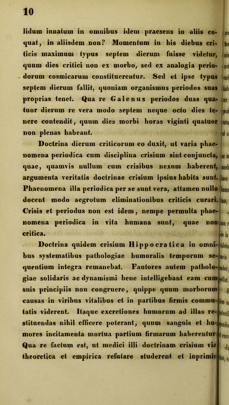 Jidurn innatum in omnibus idem praesens in aliis eo- p quat, in aliisdem non? Momentum in his diebus cri- Sae tris «st mori) liate ticis maximum typus septem dierum fuisse videtur, quum dies critici non ex morbo, sed ex analogia perio- ml domni cosmicarum constituerentur. Sed et ipse typus rari septem dierum fallit, quoniam organismus periodos suas M proprias tenet. Qua re Galenus periodos duas qua- tuor dierum re vera modo septem neque ocio dies te- nere contendit, quum dies morbi horas viginii quaiuor freiei non plenas habeant. ole: Doctrina dierum criticorum eo duxit, ut varia phae- nomena periodica cum disciplina crisium sint conjuncta, quae, quamvis nullum cum crisibus nexum haberent, argumenta veritatis doctrinae crisium ipsius habita sunt. Phaenomena illa periodica per se sunt vera, attamen nullo docent modo aegrotum eliminationibus criticis curari. Crisis et periodus non est idem, nempe permulta phae- nomena periodica in vita humana sunt, quae non critica. Doctrina quidem crisium Ilippocratica in omni bus systematibus pathologiae humoralis temporum se- quentium integra remanebat. Fautores autem patholo- giae solidaris ac dynamismi bene intelligebant eam cum)pe]|af, suis principiis non congruere, quippe quum morborum causas in viribus vitalibus et in partibus firmis commu- tatis viderent. Itaque excretiones humorum ad illas re- stituendas nihil efficere poterant, quum sanguis et hu- mores incitamenta mortua partium firmarum haberentur Qua re factum est, ut medici illi doctrinam crisium via theoretica et empirica refutare studerent et inprimis IIS III I™ ni [olenti fordei e»cn »Iq °>,H