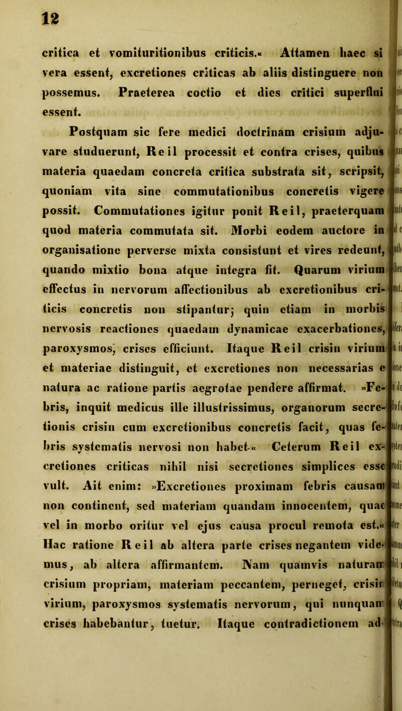 tu i DIIS lllll ile 'lilii critica et vomituritionibus criticis.» Attamen haec si vera essent, excretiones criticas ab aliis distinguere non possemus. Praeterea coctio et dies critici superflui j essent. Postquam sic fere medici doctrinam crisium adju- vare studuerunt, Reil processit et contra crises, quibus materia quaedam concreta critica substrata sit, scripsit, quoniam vita sine commutationibus concretis vigere possit. Commutationes igitur ponit Reil, praeterquam quod materia commutata sit. Morbi eodem auctore in organisationc perverse mixta consistunt et vires redeunt, quando mixtio bona atque integra fit. Quarum virium effectus in nervorum affectionibus ab cxcretionibus cri- ticis concretis non stipantur; quin etiam in morbis nervosis reactiones quaedam dynamicae exacerbationes, paroxysmos, crises efficiunt. Itaque Reil crisin virium et materiae distinguit, et excretiones non necessarias e natura ac ratione partis aegrotae pendere affirmat. »Fc bris, inquit medicus ille illustrissimus, organorum secre- tionis crisin cum cxcretionibus concretis facit, quas fc- Bln bris systematis nervosi non babct« Ceterum Reil ex cretiones criticas nihil nisi secretiones simplices esse iodi vult. Ait enim: «Excretiones proximam febris causam non continent, sed materiam quandam innocentem, quae »i vel in morbo oritur vel ejus causa procul remota est.« ftr Hac ratione Reil ab altera parte crises negantem vide- fci mus, ab altera affirmantem. Nam quamvis naturam crisium propriam, materiam peccantem, perneget, crisin virium, paroxysmos systematis nervorum, qui nunquam crises habebantur, luetur. Itaque contradictionem ad- »1 fc liii tone »f( l(lu ilra