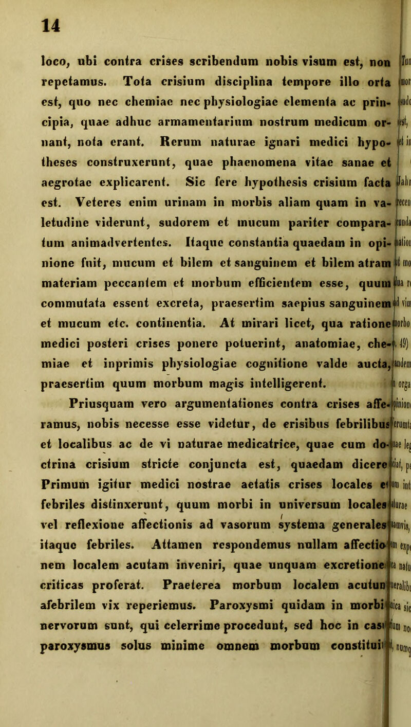 [alii 'ficen loco, ubi contra crises scribendum nobis visum est, non repetamus. Tota crisium disciplina tempore illo orta m est, quo nec chemiae nec physiologiae elementa ac prin- cipia, quae adhuc armamentarium nostrum medicum or- nant, nota erant. Rerum naturae ignari medici hypo- iitin theses construxerunt, quae phaenomena vitae sanae et aegrotae explicarent. Sic fere hypothesis crisium facta est. Veteres enim urinam in morbis aliam quam in va- letudine viderunt, sudorem et mucum pariter compara- tum animadvertentes. Itaque constantia quaedam in opi- lalioii nionc fuit, mucum et bilem et sanguinem et bilem atram fti mo materiam peccantem et morbum efficientem esse, quunilluari commutata essent excreta, praesertim saepius sanguinem«I vim et mucum ctc. continentia. At mirari licet, qua ratione «orbo medici posteri crises ponere potuerint, anatomiae, che- . 49) miae et inprimis physiologiae cognitione valde aucta, anilem praesertim quum morbum magis intelligcrent. Priusquam vero argumentationes contra crises affe- ramus, nobis necesse esse videtur, de crisibus febrilibus et localibus ac de vi naturae medicatrice, quae cum do- ctrina crisium stricte conjuncta est, quaedam dicere orsa Primum igitur medici nostrae aetatis crises locales et eriimli nae Itj liat, pt «m ini febriles distinxerunt, quum morbi in universum locales vel reflexione affectionis ad vasorum systema generales «amvis, itaque febriles. Attamen respondemus nullam affectio- m cxpi nem localem acutam inveniri, quae unquam excretione: ta natu criticas proferat. Praeterea morbum localem acutun neralibi afebrilem vix reperiemus. Paroxysmi quidam in morbi mica sic nervorum sunt, qui celerrime procedunt, sed hoc in casi Sudi j0l paroxysmus solus minime omnem morbum constituit f, rumq