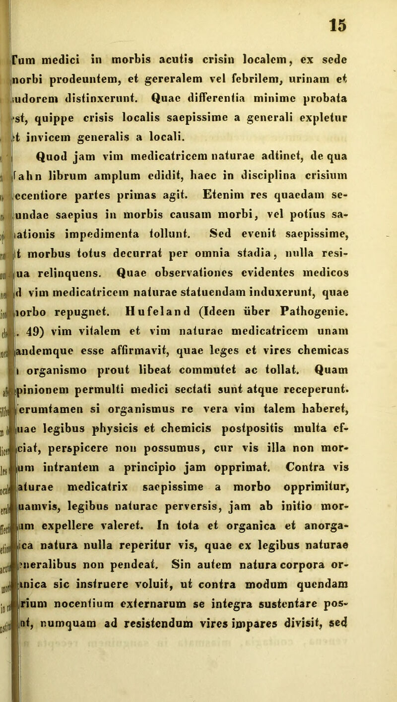 Tum medici in morbis aculis crisin localem, ex sede norbi prodeuntem, et gereralem vel febrilem, urinam et udorent distinxerunt. Quae differentia minime probata st, quippe crisis localis saepissime a generali expletur t invicem generalis a locali. Quod jam vim medicatricem naturae adtinct, de qua fahn librum amplum edidit, haec in disciplina crisium ccentiore partes primas agit. Etenim res quaedam se- undac saepius in morbis causam morbi, vel potius sa- ationis impedimenta tollunt. Sed evenit saepissime, t morbus totus decurrat per omnia stadia, nulla resi- ua relinquens. Quae observationes evidentes medicos d vim medicatricem naturae statuendam induxerunt, quae lorbo repugnet. Hufeland (Idcen uber Pathogenie. 49) vim vitalem et vim naturae medicatricem unam andemque esse affirmavit, quae leges et vires chemicas organismo prout libeat commutet ac tollat. Quam pinionem permulti medici sectati sunt atque receperunt. j| crumtamen si organismus re vera vim talem haberet, uae legibus physicis et chemicis postpositis multa cf- ciat, perspicere non possumus, cur vis illa non mor- um intrantem a principio jam opprimat. Contra vis aturae mcdicatrix saepissime a morbo opprimitur, uamvis, legibus naturae perversis, jam ab initio mor- um expellere valeret. In tota et organica et anorga- eli,; ica natura nulla reperitur vis, quae ex legibus naturae J((l jnieralibus non pendeat. Sin autem natura corpora or- tinica sic instruere voluit, ut contra modum quendam rium nocentium externarum se integra sustentare pos- nt, numquam ad resistendum vires impares divisit, sed m t'