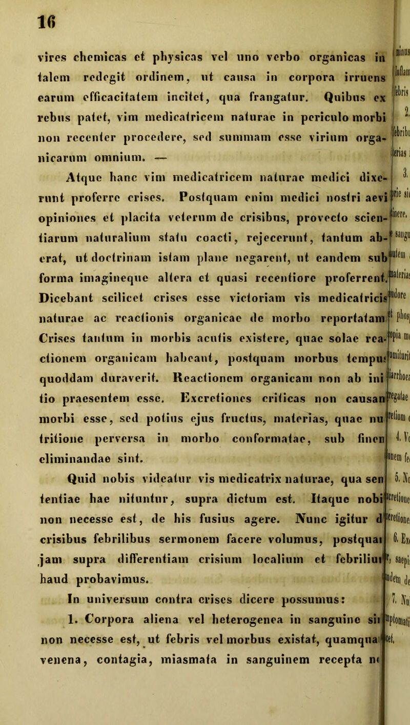 mus feliris trias i irie jk incre. vires chcmicas ct physicas vel uno verbo organicas in talem redegit ordinem, ut causa in corpora irruens carum efficacitatem incitet, qua frangatur. Quibus ex rebus patet, vim medicatricem naturae in periculo morbi non recenter procedere, sed summam esse virium orga- nicarum omnium. — Atque hanc vim medicatricem naturae medici dixe- runt proferre crises. Postquam enim medici nostri aevi opiniones et placita veterum de crisibus, provecto scien- tiarum naturalium statu coacti, rejecerunt, tantum ab-*sai1?1 erat, ut doctrinam istam plane negarent, ut eandem sub#ll*ei11 forma imagineque altera ct quasi rccentiore proferrent.^™ Dicebant scilicet crises esse victoriam vis mcdicatricis naturae ac reactionis organicae de morbo reportatam Crises tantum in morbis acutis existere, quae solae rea-°Piain( ctionem organicam habeant, postquam morbus tempu: quoddam duraverit. Reactionem organicam non ab ini tio praesentem esse. Excretiones criticas non causan morbi esse, sed potius ejus fructus, materias, quae nu tritionc perversa in morbo conformatae, sub finen eliminandae sint. Quid nobis videatur vis medicatrix naturae, qua sen tentiae hae nituntur, supra dictum est. Itaque nobt1 Ilione non necessc est, de his fusius agere. Nunc igitur d crisibus febrilibus sermonem facere volumus, postquat jam supra differentiam crisium localium et febriliui haud probavimus. In universum contra crises dicere possumus: 1. Corpora aliena vel heterogenea in sanguine sii non necesse est, ut febris vel morbus existat, quamqua *( venena, contagia, miasmata in sanguinem recepta ni isrtlioej u< onem fe( 5. No I' Exi I' NdI