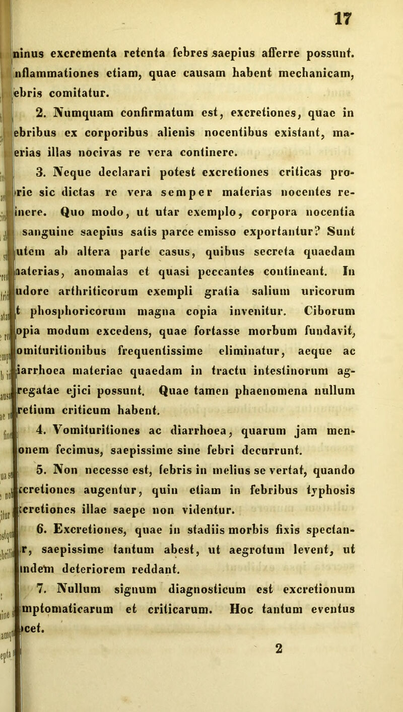 inus excrementa retenta febres saepius afferre possunt, nflammationes etiam, quae causam habent mechanicam, ebris comitatur. 2. Numquam confirmatum est, excretiones, quae in ebribus ex corporibus alienis nocentibus existant, ma- erias illas nocivas re vera continere. 3. Neque declarari potest excretiones criticas pro- <rie sic dictas re vera semper materias nocentes re- incre. Quo modo, ut utar exemplo, corpora nocentia sanguine saepius satis parce emisso exportantur? Sunt utem ab altera parte casus, quibus secreta quaedam r naterias, anomalas et quasi peccantes contineant. In udorc arthriticorum exempli gratia salium uricorum t phosphoricorum magna copia invenitur. Ciborum opia modum excedens, quae fortasse morbum fundavit, pmituritionibus frequentissime eliminatur, aeque ac iarrhoca materiae quaedam in tractu intestinorum ag- regatae ejici possunt. Quae tamen phaenomena nullum iretium criticum habent. 4. Vomituritiones ac diarrhoea, quarum jam men- onem fecimus, saepissime sine febri decurrunt. 5. Non necesse est, (ebris in melius se vertat, quando (cretiones augentur, quin etiam in febribus tvphosis .cretiones illae saepe non videntur. 6. Excretiones, quae in stadiis morbis fixis spectan- r, saepissime tantum abest, ut aegrotum levent, ut indetn deteriorem reddant. 7. Nullum signum diagnosticum est excretionum mptomaticarum et criticarum. Hoc tantum eventus >cet. b ii ausi at B fni( uast ; no litor ime 2