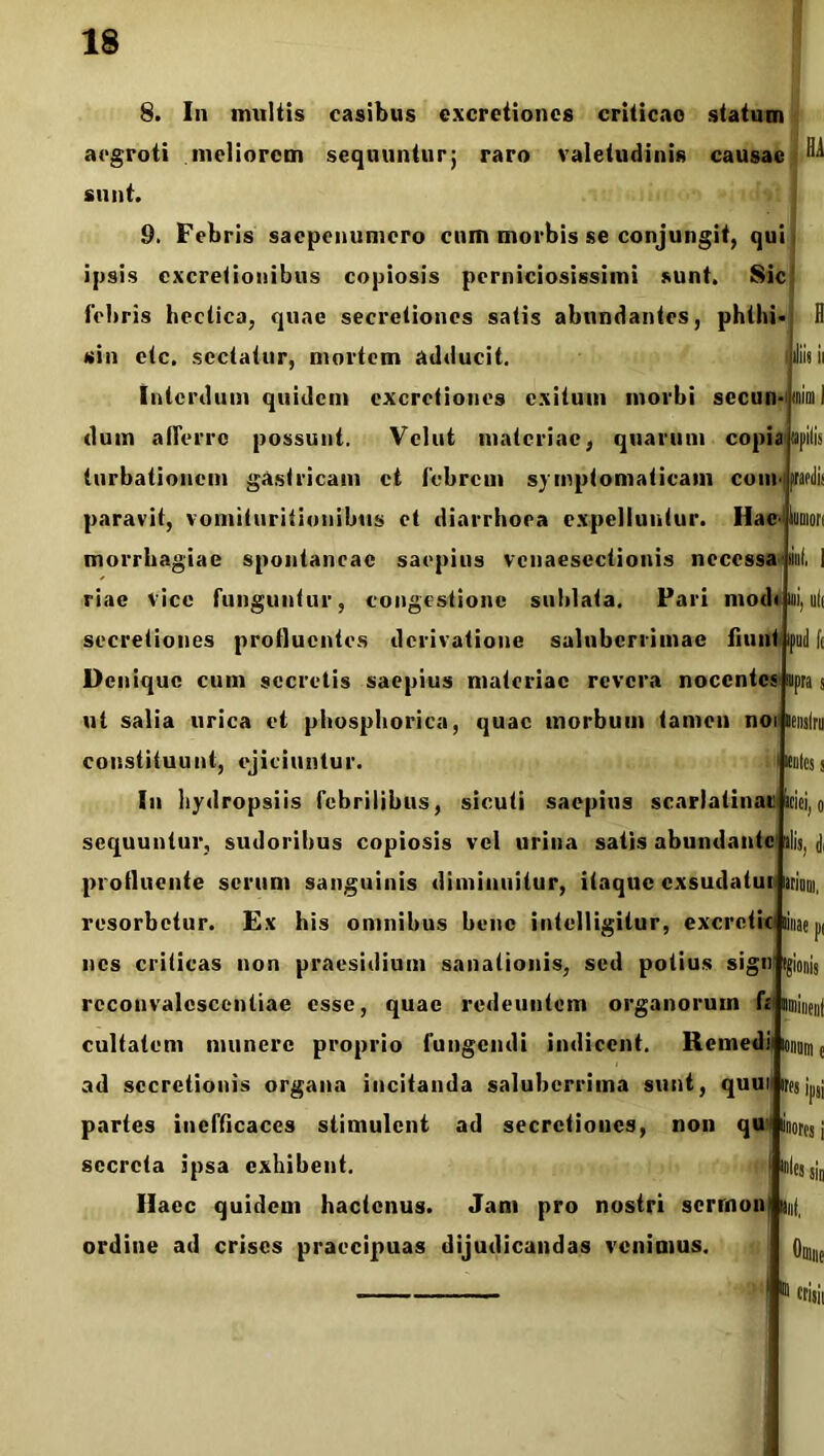 8. In imiUis casibus excretioncs criticao statum aegroti meliorem sequuntur; raro valetudinis causae sunt. 9. Febris saepeuumero cum morbis se conjungit, qui ipsis excretionibus copiosis perniciosissimi sunt. Sic febris hectica, quae secretiones satis abundantes, phthi- 11 sin etc. sectatur, mortem adducit. Interdum quidem excrctiones exitum morbi secun- dum afferre possunt. Velut materiae, quarum copiiipilis turbationem gastricam et febrem symptomaticam coiii<(praedis paravit, vomituritionibus et diarrhoea expelluntur. Hac-'kuniori morrhagiae spontaneae saepius vcnaescctionis necessa lini, 1 riae vice funguntur, congestione sublata. Pari mod«ini,ul( secretiones profluentes derivatione saluberrimae fiunt ipuil Ii Denique cum secretis saepius materiae revera nocentes tnim I s supra s ut salia urica et phosphorica, quae morbum tamen noii lenslru constituunt, ejiciuntur. scutes i Iu hydropsiis febrilibus, sicuti saepius scarlatinai faciei, ilis, <1, sequuntur, sudoribus copiosis vel urina satis abundante profluente serum sanguinis diminuitur, itaque exsudatur arinm. resorbetur. Ex his omnibus bene intelligitur, excretic iinae pi nes criticas non praesidium sanationis, sed potius sign (gionis rcconvalescentiae esse, quae redeuntem organorum k nmii cultatem munere proprio fungendi indicent. Remedifoi ad secretionis organa incitanda saluberrima sunt, quui partes inefficaces stimulent ad secretiones, non qu secreta ipsa exhibent. Haec quidem hactenus. Jam pro nostri serrnon) an( ordine ad crises praecipuas dijudicandas venimus. inores i me ® trisii