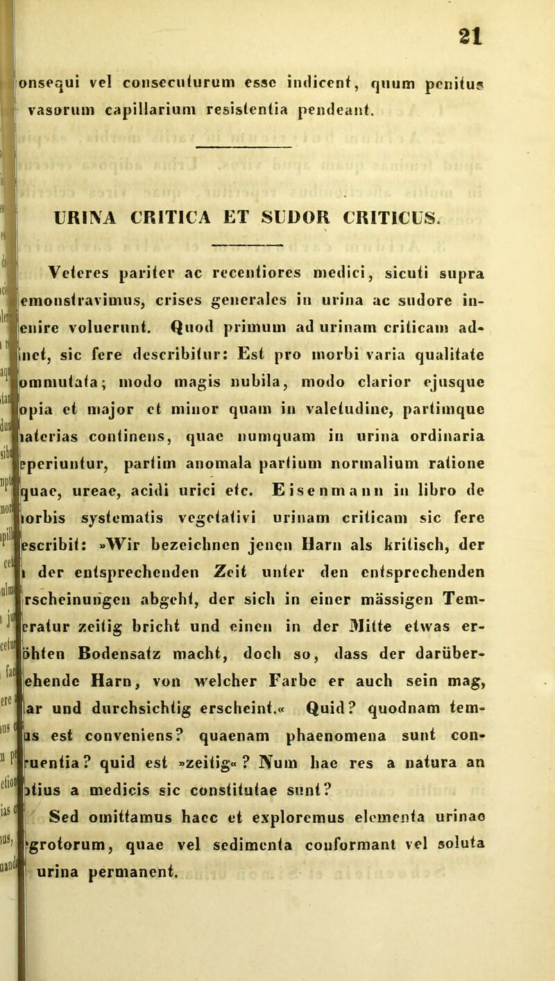 onsequi vel consecuturum esse indicent, quum penitus? vasorum capillarium resistentia pendeant. URINA CRITICA ET SUDOR CRITICUS. Veteres pariter ac recentiores medici, sicuti supra iemonstravimus, crises generales in urina ac sudore in- jenire voluerunt. Quod primum ad urinam criticam ad- jinct, sic fere describitur: Est pro morbi varia qualitate immutata; modo magis nubila, modo clarior ejusque topia et major et minor quam in valetudine, partimque latcrias continens, quae numquam in urina ordinaria aperiuntur, partim anomala partium normalium ratione juae, ureae, acidi urici etc. Eisenmann in libro de lorbis systematis vegetativi urinam criticam sic fere escribit: »Wir bezeichncn jenen Harn ais kritisch, der der entsprechcnden Zeit unter den cntsprcchenden j rscheinuiigen abgcht, der sicli in einer massigen Tem- eratur zeitig bricht und cinen in der Mitte etwas er- liihten Bodensatz macht, docli so, dass der dariiber- Ichende Harn, von welcher Farbc er auch sein mag, far und durchsichtig erscbeint.« Quid? quodnam tern- is est conveniens? quaenam phaenomena sunt con- ruentia? quid est »zeitig« ? IVum hae res a natura an itius a medicis sic constitutae sunt? Sed omittamus haec et exploremus elementa urinae >grotorum, quae vel sedimenta conformant vel soluta i urina permanent.