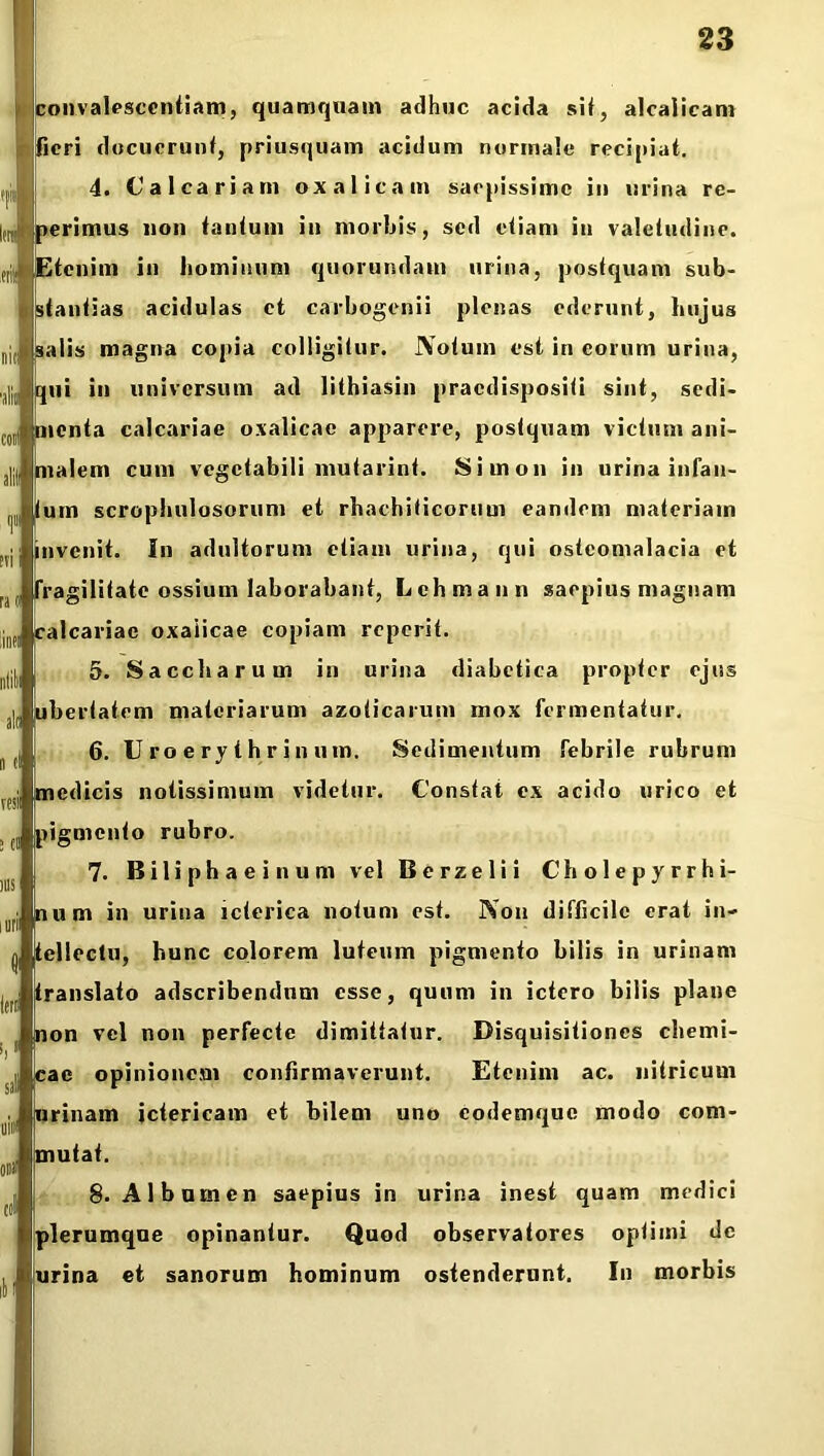r convalescentiam, quamquam adhuc acida sit, alcalicam fieri docuerunt, priusquam acidum normale recipiat. 4. Calcariam oxalicam saepissime in urina re- ,ra perimus non tantum in morbis, sed etiam in valetudine. n| Etenim in hominum quorundam urina, postquam sub- stantias acidulas et carbogenii plenas ederunt, hujus salis magna copia colligitur. JYotum est in eorum urina, ,,11, qui in universum ad lithiasin praedispositi sint, sedi- menta calcariae oxalicae apparere, postquam victum ani- malem cum vegetabili mutarint. Siinon in urina infau- um scrophulosorum et rhachiticoruui eandem materiam invenit. In adultorum etiam urina, qui osteomalacia et fragilitate ossium laborabant, Lchmann saepius magnam calcariae oxaiicae copiam reperit. 5. Saceliarum in urina diabetica propter ejus ubertatem materiarum azoiicarum mox fermentatur. 6. U ro e ry t hr in nm. Sedimentum febrile rubrum medicis notissimum videtur. Constat ex acido urico et pigmento rubro. 7. Biliphaeinum vel B e r z e 1 i i C h o 1 e p y r r h i- num in urina icterica notum est. Non difficile erat in- tellectu, hunc colorem luteum pigmento bilis in urinam translato adscribendnm esse, quum in ictero bilis plane non vel non perfecte dimittatur. Disquisitiones chemi- cae opinionem confirmaverunt. Etenim ac. nitricum urinam ictericam et bilem uno eodemque modo com- mutat. 8. Albumen saepius in urina inest quam medici plerumque opinantur. Quod observatores optimi de urina et sanorum hominum ostenderunt. In morbis irrr sal uim onii coi