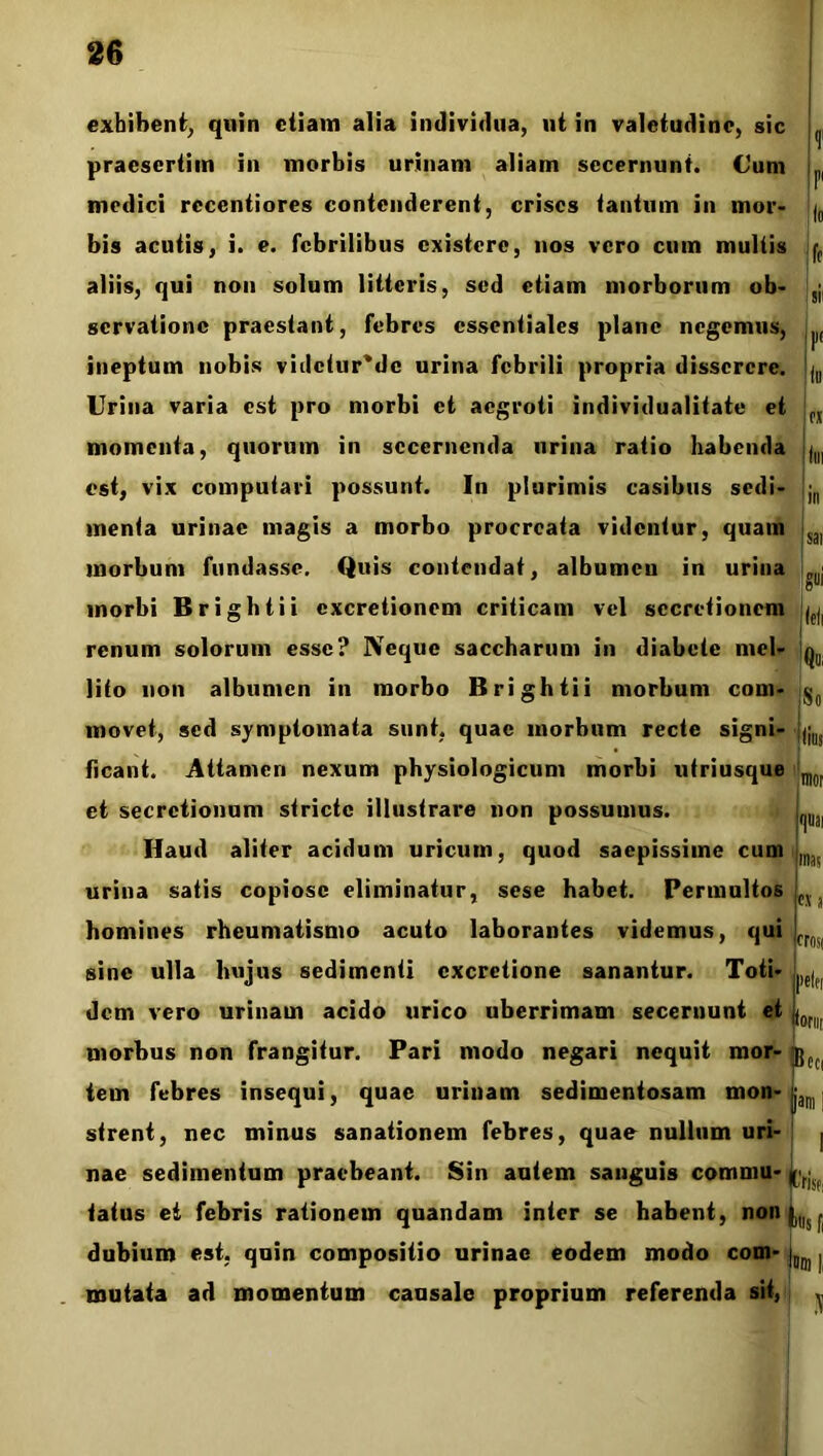 exhibent, quin etiam alia individua, ut in valetudine, sic praesertim in morbis urinam aliam secernunt. Cum medici recentiores contenderent, crises tantum in mor- bis acutis, i. e. febrilibus existere, nos vero cum multis aliis, qui non solum litteris, sed etiam morborum ob- servatione praestant, febres essentiales plane negemus, ineptum nobis vhlctur*dc urina febrili propria disserere. Urina varia est pro morbi et aegroti individualitate et momenta, quorum in secernenda urina ratio habenda est, vix computari possunt. In plurimis casibus sedi- menta urinae magis a morbo procreata videntur, quam morbum fundasse. Quis contendat, albumen in urina morbi Brightii excretionem criticam vel secretionem renum solorum esse? Neque saccharum in diabete mel- lito non albumen in morbo Brightii morbum com- movet, sed symptomata sunt, quae morbum recte signi- ficant. Attamen nexum physiologicum morbi utriusque mo[ et secretionum stricte illustrare non possumus. L Haud aliter acidum uricum, quod saepissime cum L urina satis copiose eliminatur, sese habet. Permultos cy homines rheumatismo acuto laborantes videmus, qui fr0( sine ulla hujus sedimenti cxcretione sanantur. Toti- ,)f| dem vero urinam acido urico uberrimam secernunt et |0 morbus non frangitur. Pari modo negari nequit mor- jjCC( tem febres insequi, quae urinam sedimentosam mon- :am strent, nec minus sanationem febres, quae nullum uri- | nae sedimentum praebeant. Sin autem sanguis commu- (<n>: tatus ei febris rationem quandam inter se habent, non dubium est, quin compositio urinae eodem modo com- ium | mutata ad momentum causale proprium referenda sit,