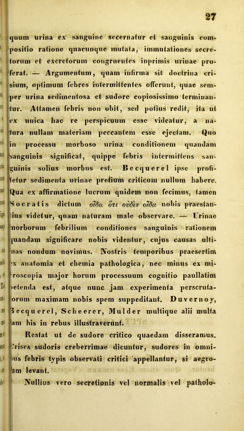 1 i' ii i i in < iiii ili mi .iit m Olli coi '9 ISIjl ct lll if T* iuli 0 ut 0 1,' (t Jll quum urina cx sanguine secernatur et sanguinis com- positio ratione quacunque mutata, immutationes secre- torum et excretorum congruentes inprimis urinae pro- ferat. — Argumentum, quam infirma sit doctrina cri- sium, optimum febres intermittentes offerunt, quae sem- per urina sedimentosa et sudore copiosissimo terminau- tur. Attamen febris non obit, sed potius redit, ita ut ex unica hac re perspicuum esse videatur, a na- tura nullam materiam peccantem esse ejectam. Quo in processu morboso urina conditionem quandam sanguinis significat, quippe febris intermittens san- guinis solius inorbus est. Bccqucrel ipse profi- tetur sedimenta urinae preiium criticum nullum habere. !Qua ex affirmatione lucrum quidem non fecimus, tamen Socratis dictum olda oti ovdtv olda nobis praestan- ius videtur, quam naturam male observare. — Urinae norborum febrilium conditiones sanguinis rationem quandam significare nobis videntur, cujus causas ulti- nas nondum novimus. Nostris temporibus praesertim ix auatoinia ct chemia pathologica, nec minus ex mi- roscopia major horum processuum cognitio paullatim >etenda est, atque nunc jam experimenta perscruta- orum maximam nobis spem suppeditant. Duvcrnoy, Secquercl, Schecrcr, Mulder multique alii multa am his in rebus illustraverunt. Restat ut de sudore Critico quaedam disseramus. ,’rises sudoris creberrimae dicuntur, sudores in omni- us febris typis observati critici appellantur, si aegro- am levant. Nullius vero secretionis vel normalis vel patholo-