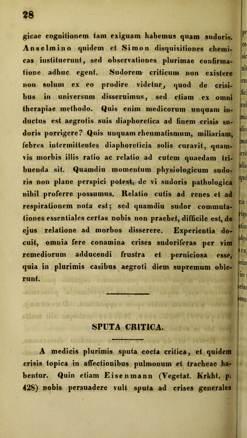gicae cognitionem tam exiguam habemus quam sudoris. Anselmino quidem et Simon disquisitiones chemi- cas instituerunt, sed observationes plurimae confirma- tione adhuc egent. Sudorenv criticum non existere non solum ex eo prodire videtur, quod de crisi- bus in universum disseruimus, sed etiam ex omni therapiae methodo. Quis enim medicorum unquam in- ductus est aegrotis suis diaphoretica ad finem crisis su- doris porrigere? Quis unquam rheumatismum, miliariam, febres intermittentes diaphoreticis solis curavit, quam- vis morbis illis ratio ac relatio ad cutem quaedam tri- buenda sit. Quamdiu momentum physiologicum sudo- ris non plane perspici potest, de vi sudoris pathologica nihil proferre possumus. Relatio cutis ad renes et ad respirationem nota est; sed quamdiu sudor commuta- tiones essentiales certas nobis non praebet, difficile est, de ejus relatione ad morbos disserere. Experientia do- cuit, omnia fere conamina crises sudoriferas per vim remediorum adducendi frustra et perniciosa esse, quia in plurimis casibus aegroti diem supremum obie- runt. SPUTA CRITICA. A medicis plurimis sputa cocta critica, et quidem crisis topica in afTectionibus pulmonum et tracheae ha- bentur. Quin etiam Eisenmann (Vegetat. Krkht. p. 428) nobis persuadere vult sputa ad crises generales