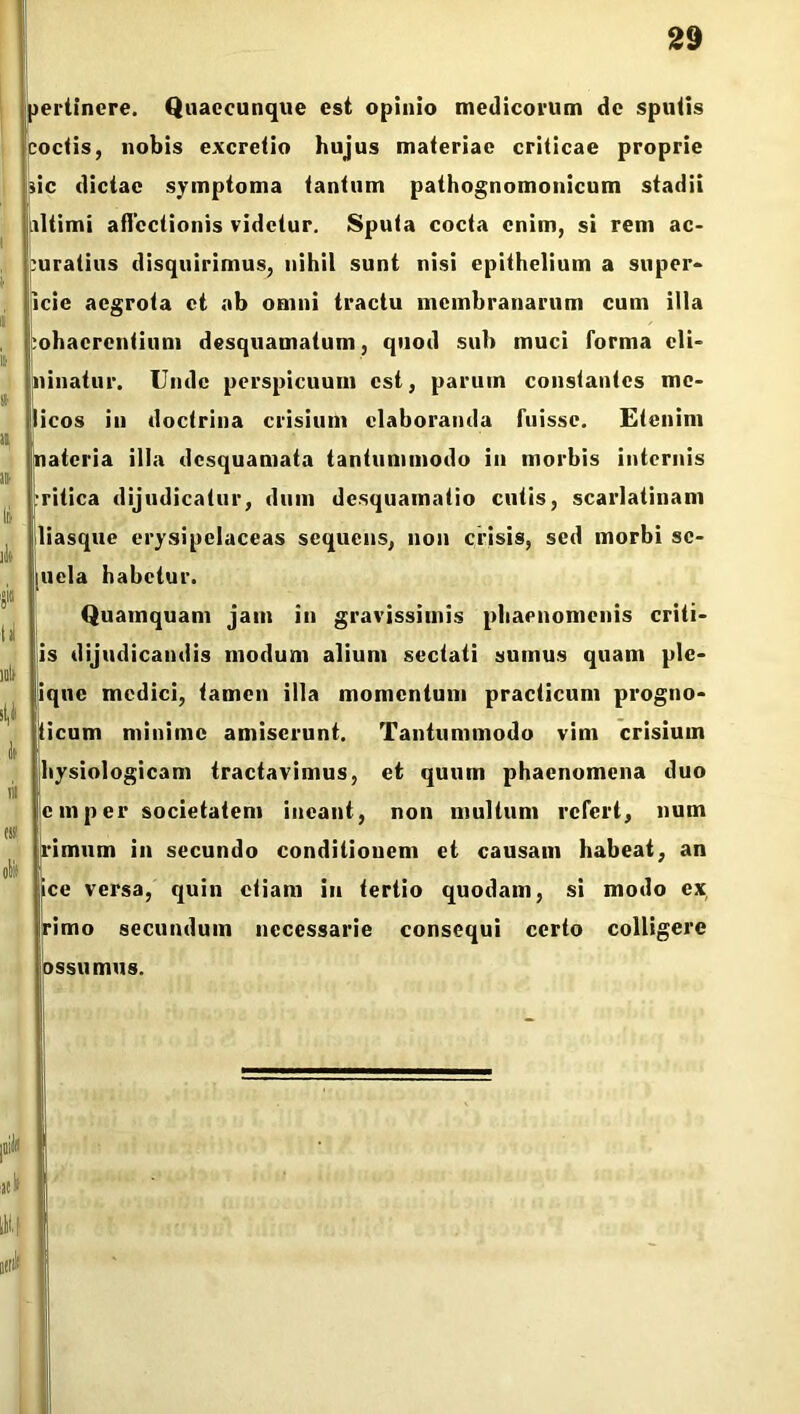 i ii ii » 11 » Ifi it» «'» U mlt st,i It i» tss obii pertinere. Quaecunque est opinio medicorum de sputis coctis, nobis excretio hujus materiae criticae proprie sic dictae symptoma tantum pathognomonicum stadii ultimi affectionis videtur. Sputa cocta enim, si rem ac- curatius disquirimus, nihil sunt nisi epithelium a super- ficie aegrota et ab omni tractu membranarum cum illa cohaerentium desquamatum, quod sub muci forma cli- ninatur. Unde perspicuum est, parum constantes me- licos in doctrina crisium elaboranda fuisse. Etenim nateria illa desquamata tantummodo in morbis internis critica dijudicatur, dum desquamatio cutis, scarlatinam liasque erysipclaceas sequens, non crisis, sed morbi sc- ii eia habetur. Quamquam jam in gravissimis phaenomenis criti- is dijudicandis modum alium sectati sumus quam ple- ique medici, tamen illa momentum practicum progno- ticum minime amiserunt. Tantummodo vim crisium hysiologicam tractavimus, et quum phaenomena duo c m p er societatem ineant, non multum refert, num limum in secundo conditiouem et causam habeat, an jice versa, quin etiam in tertio quodam, si modo ex rimo secundum necessarie consequi certo colligere ossumus. nb id*